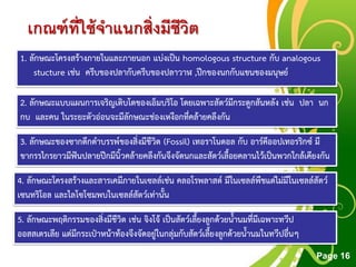 Free Powerpoint Templates
Page 16
เกณฑ์ที่ใช้จาแนกสิ่งมีชีวิต
1. ลักษณะโครงสร้างภายในและภายนอก แบ่งเป็น homologous structure กับ analogous
stucture เช่น ครีบของปลากับครีบของปลาวาฬ ,ปีกของนกกับแขนของมนุษย์
2. ลักษณะแบบแผนการเจริญเติบโตของเอ็มบริโอ โดยเฉพาะสัตว์มีกระดูกสันหลัง เช่น ปลา นก
กบ และคน ในระยะตัวอ่อนจะมีลักษณะช่องเหงือกที่คล้ายคลึงกัน
3. ลักษณะของซากดึกดาบรรพ์ของสิ่งมีชีวิต (Fossil) เทอราโนดอล กับ อาร์คีออปเทอรริกซ์ มี
ขากรรไกรยาวมีฟันปลายปีกมีนิ้วคล้ายคลึงกันจึงจัดนกและสัตว์เลื้อยคลานไว้เป็นพวกใกล้เคียงกัน
4. ลักษณะโครงสร้างและสารเคมีภายในเซลล์เช่น คลอโรพลาสต์ มีในเซลล์พืชแต่ไม่มีในเซลล์สัตว์
เซนทริโอล และไลโซโซมพบในเซลล์สัตว์เท่านั้น
5. ลักษณะพฤติกรรมของสิ่งมีชีวิต เช่น จิงโจ้ เป็นสัตว์เลี้ยงลูกด้วยน้านมที่มีเฉพาะทวีป
ออสสเตรเลีย แต่มีกระเป๋าหน้าท้องจึงจัดอยู่ในกลุ่มกับสัตว์เลี้ยงลูกด้วยน้านมในทวีปอื่นๆ
 