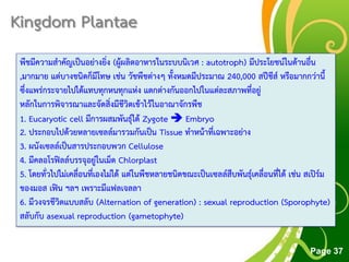 Free Powerpoint Templates
Page 37
Kingdom Plantae
พืชมีความสาคัญเป็นอย่างยิ่ง (ผู้ผลิตอาหารในระบบนิเวศ : autotroph) มีประโยชน์ในด้านอื่น
,มากมาย แต่บางชนิดก็มีโทษ เช่น วัชพืชต่างๆ ทั้งหมดมีประมาณ 240,000 สปีชีส์ หรือมากกว่านี้
ซึ่งแพร่กระจายไปได้แทบทุกหนทุกแห่ง แตกต่างกันออกไปในแต่ละสภาพที่อยู่
หลักในการพิจารณาและจัดสิ่งมีชีวิตเข้าไว้ในอาณาจักรพืช
1. Eucaryotic cell มีการผสมพันธุ์ได้ Zygote  Embryo
2. ประกอบไปด้วยหลายเซลล์มารวมกันเป็น Tissue ทาหน้าที่เฉพาะอย่าง
3. ผนังเซลล์เป็นสารประกอบพวก Cellulose
4. มีคลอโรฟิลล์บรรจุอยู่ในเม็ด Chlorplast
5. โดยทั่วไปไม่เคลื่อนที่เองไม่ได้ แต่ในพืชหลายชนิดขณะเป็นเซลล์สืบพันธุ์เคลื่อนที่ได้ เช่น สเปิร์ม
ของมอส เฟิน ฯลฯ เพราะมีแฟลเจลลา
6. มีวงจรชีวิตแบบสลับ (Alternation of generation) : sexual reproduction (Sporophyte)
สลับกับ asexual reproduction (gametophyte)
 