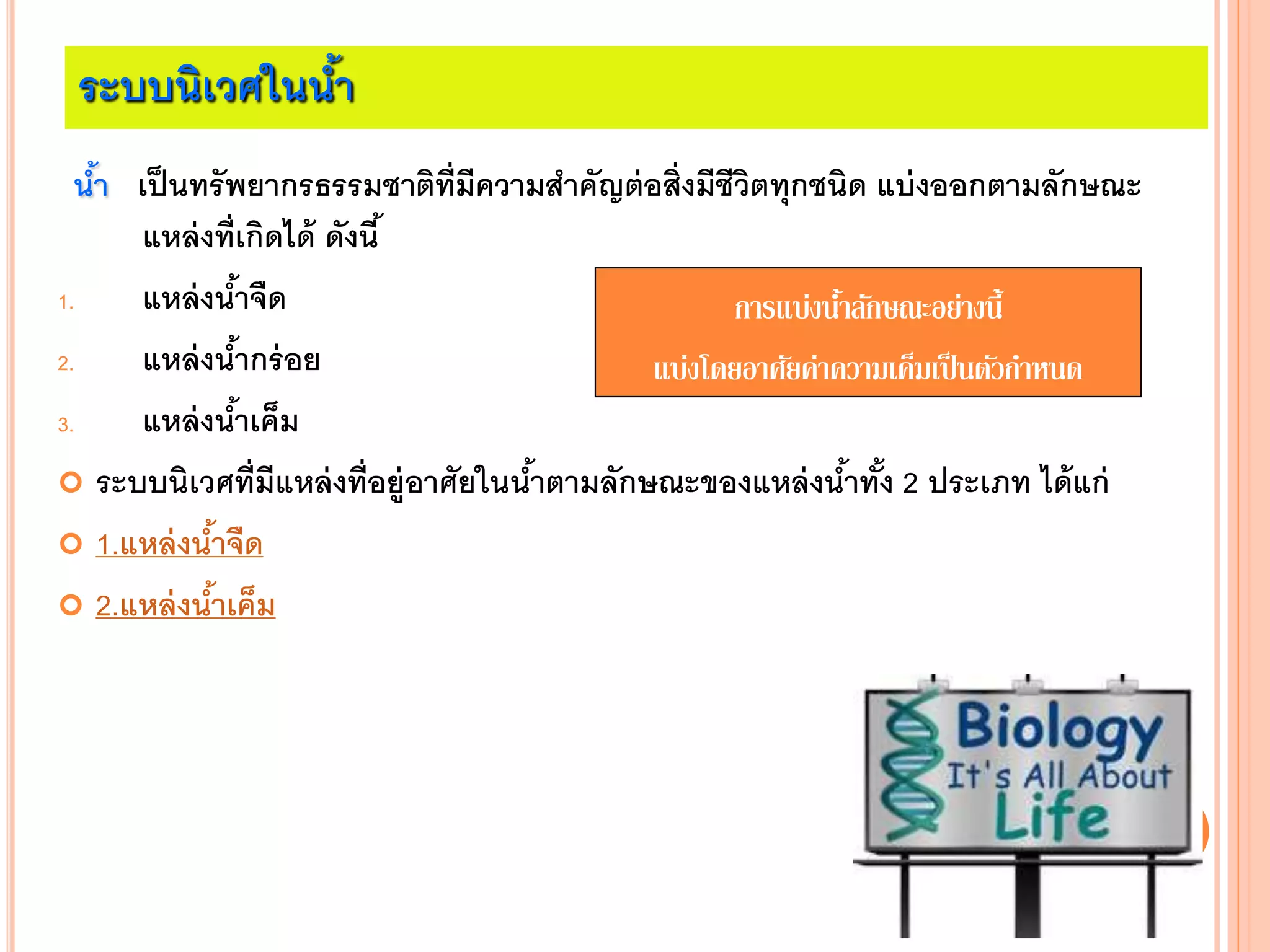 ระบบนิเวศในน้า
น้า เป็นทรัพยากรธรรมชาติที่มีความสาคัญต่อสิ่งมีชีวิตทุกชนิด แบ่งออกตามลักษณะ
แหล่งที่เกิดได้ ดังนี้
1. แหล่งน้าจืด
2. แหล่งน้ากร่อย
3. แหล่งน้าเค็ม
 ระบบนิเวศที่มีแหล่งที่อยู่อาศัยในน้าตามลักษณะของแหล่งน้าทั้ง 2 ประเภท ได้แก่
 1.แหล่งน้าจืด
 2.แหล่งน้าเค็ม
การแบ่งน้าลักษณะอย่างนี้
แบ่งโดยอาศัยค่าความเค็มเป็นตัวกาหนด
 