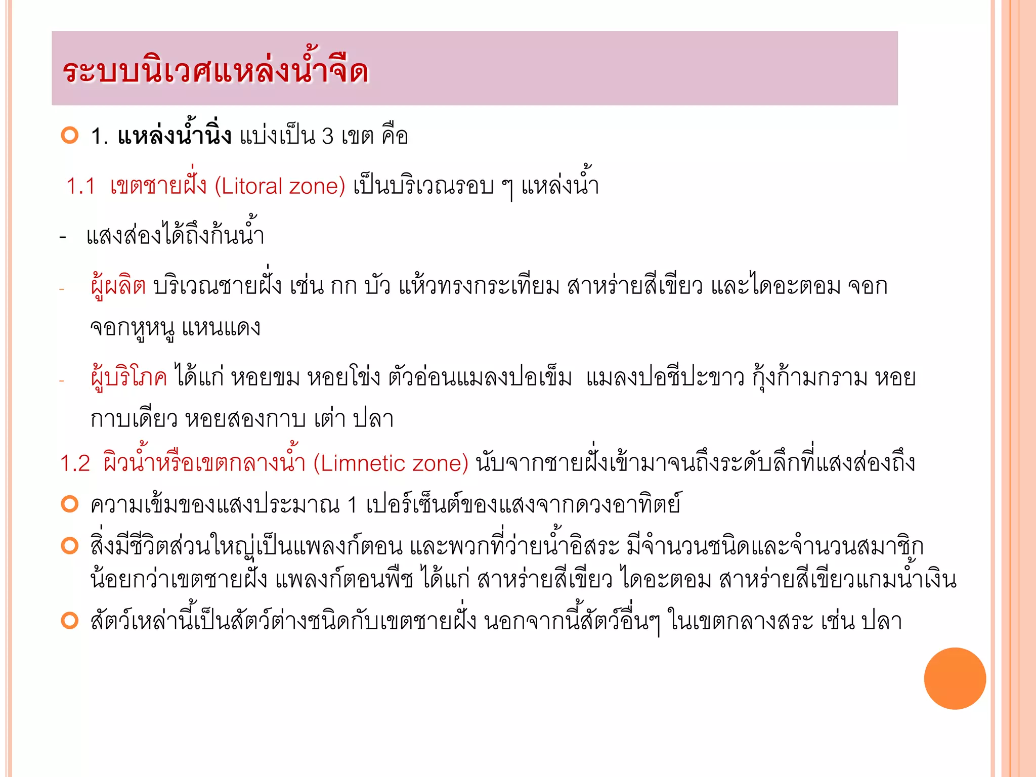  1. แหล่งน้านิ่ง แบ่งเป็น 3 เขต คือ
1.1 เขตชายฝั่ง (Litoral zone) เป็นบริเวณรอบ ๆ แหล่งน้า
- แสงส่องได้ถึงก้นน้า
- ผู้ผลิต บริเวณชายฝั่ง เช่น กก บัว แห้วทรงกระเทียม สาหร่ายสีเขียว และไดอะตอม จอก
จอกหูหนู แหนแดง
- ผู้บริโภค ได้แก่ หอยขม หอยโข่ง ตัวอ่อนแมลงปอเข็ม แมลงปอชีปะขาว กุ้งก้ามกราม หอย
กาบเดียว หอยสองกาบ เต่า ปลา
1.2 ผิวน้าหรือเขตกลางน้า (Limnetic zone) นับจากชายฝั่งเข้ามาจนถึงระดับลึกที่แสงส่องถึง
 ความเข้มของแสงประมาณ 1 เปอร์เซ็นต์ของแสงจากดวงอาทิตย์
 สิ่งมีชีวิตส่วนใหญ่เป็นแพลงก์ตอน และพวกที่ว่ายน้าอิสระ มีจานวนชนิดและจานวนสมาชิก
น้อยกว่าเขตชายฝั่ง แพลงก์ตอนพืช ได้แก่ สาหร่ายสีเขียว ไดอะตอม สาหร่ายสีเขียวแกมน้าเงิน
 สัตว์เหล่านี้เป็นสัตว์ต่างชนิดกับเขตชายฝั่ง นอกจากนี้สัตว์อื่นๆ ในเขตกลางสระ เช่น ปลา
ระบบนิเวศแหล่งน้าจืด
 