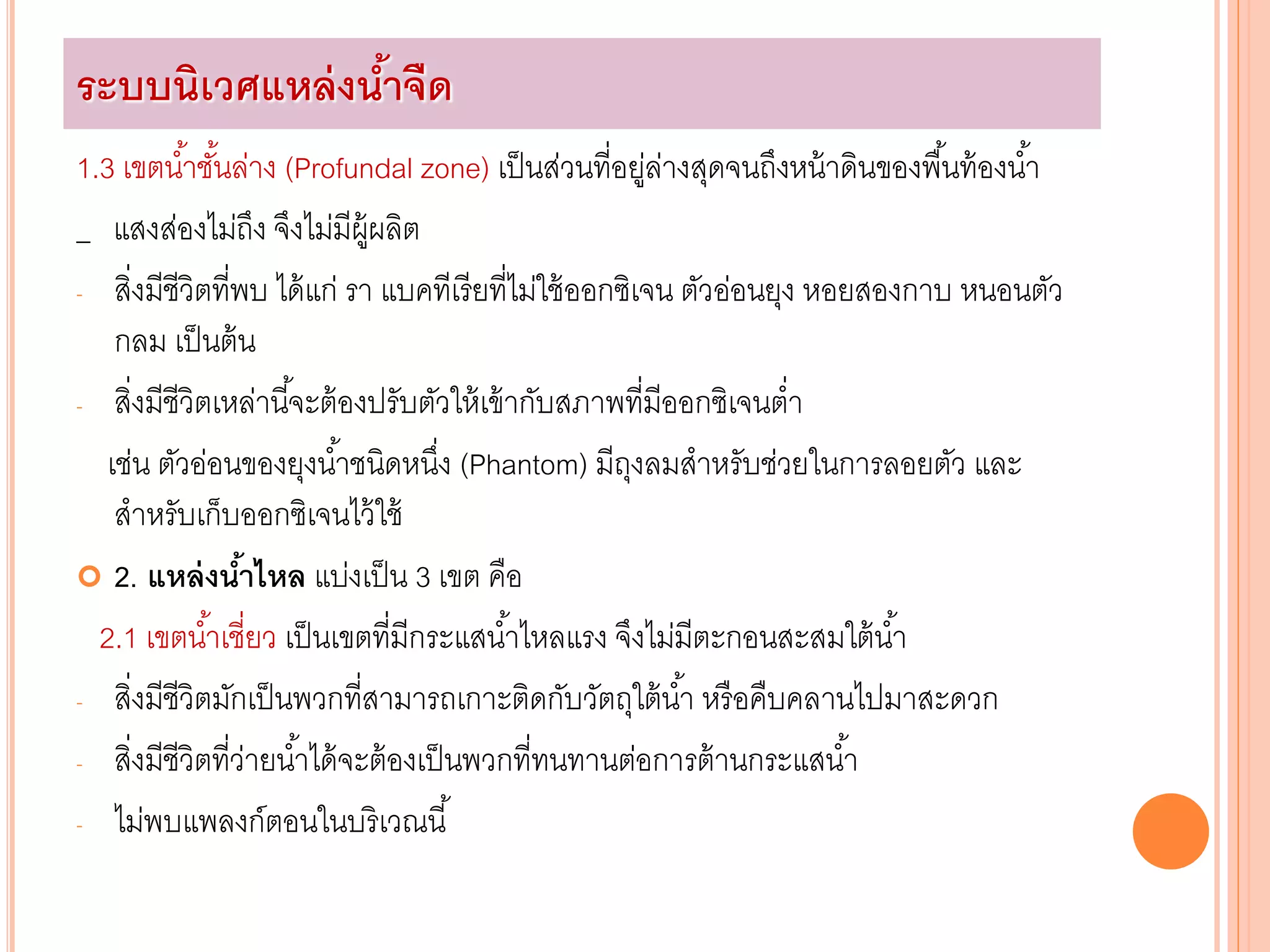 1.3 เขตน้าชั้นล่าง (Profundal zone) เป็นส่วนที่อยู่ล่างสุดจนถึงหน้าดินของพื้นท้องน้า
_ แสงส่องไม่ถึง จึงไม่มีผู้ผลิต
- สิ่งมีชีวิตที่พบ ได้แก่ รา แบคทีเรียที่ไม่ใช้ออกซิเจน ตัวอ่อนยุง หอยสองกาบ หนอนตัว
กลม เป็นต้น
- สิ่งมีชีวิตเหล่านี้จะต้องปรับตัวให้เข้ากับสภาพที่มีออกซิเจนต่า
เช่น ตัวอ่อนของยุงน้าชนิดหนึ่ง (Phantom) มีถุงลมสาหรับช่วยในการลอยตัว และ
สาหรับเก็บออกซิเจนไว้ใช้
 2. แหล่งน้าไหล แบ่งเป็น 3 เขต คือ
2.1 เขตน้าเชี่ยว เป็นเขตที่มีกระแสน้าไหลแรง จึงไม่มีตะกอนสะสมใต้น้า
- สิ่งมีชีวิตมักเป็นพวกที่สามารถเกาะติดกับวัตถุใต้น้า หรือคืบคลานไปมาสะดวก
- สิ่งมีชีวิตที่ว่ายน้าได้จะต้องเป็นพวกที่ทนทานต่อการต้านกระแสน้า
- ไม่พบแพลงก์ตอนในบริเวณนี้
ระบบนิเวศแหล่งน้าจืด
 