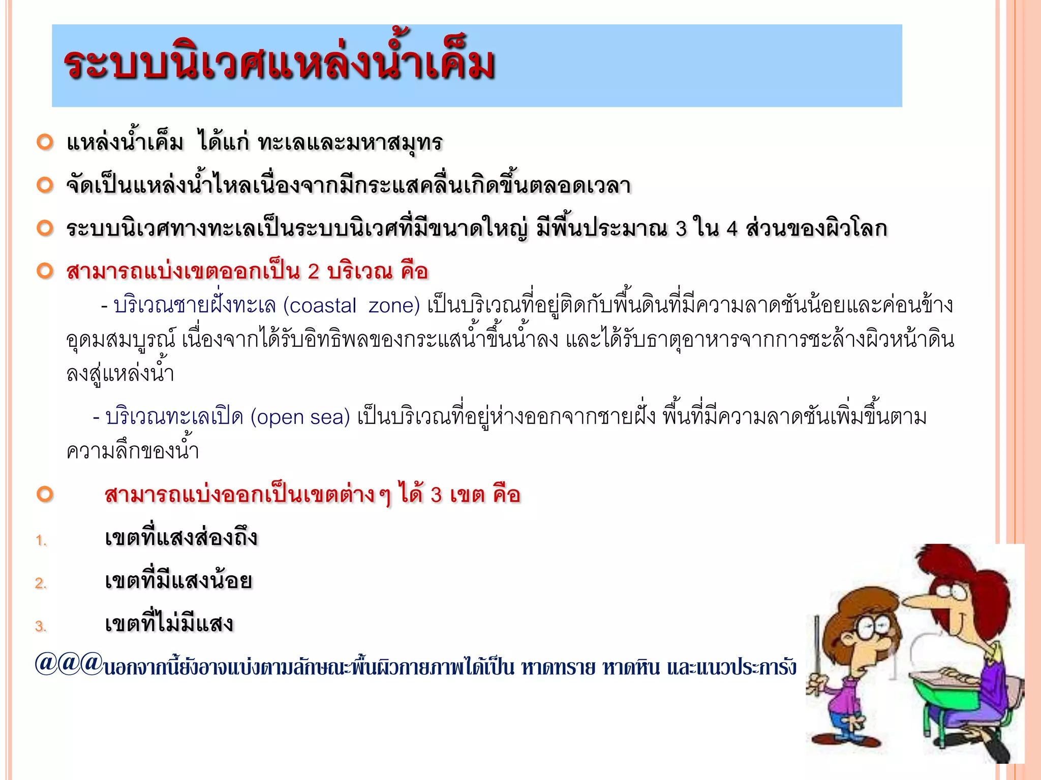 ระบบนิเวศแหล่งน้าเค็ม
 แหล่งน้าเค็ม ได้แก่ ทะเลและมหาสมุทร
 จัดเป็นแหล่งน้าไหลเนื่องจากมีกระแสคลื่นเกิดขึ้นตลอดเวลา
 ระบบนิเวศทางทะเลเป็นระบบนิเวศที่มีขนาดใหญ่ มีพื้นประมาณ 3 ใน 4 ส่วนของผิวโลก
 สามารถแบ่งเขตออกเป็น 2 บริเวณ คือ
- บริเวณชายฝั่งทะเล (coastal zone) เป็นบริเวณที่อยู่ติดกับพื้นดินที่มีความลาดชันน้อยและค่อนข้าง
อุดมสมบูรณ์ เนื่องจากได้รับอิทธิพลของกระแสน้าขึ้นน้าลง และได้รับธาตุอาหารจากการชะล้างผิวหน้าดิน
ลงสู่แหล่งน้า
- บริเวณทะเลเปิด (open sea) เป็นบริเวณที่อยู่ห่างออกจากชายฝั่ง พื้นที่มีความลาดชันเพิ่มขึ้นตาม
ความลึกของน้า
 สามารถแบ่งออกเป็นเขตต่างๆ ได้ 3 เขต คือ
1. เขตที่แสงส่องถึง
2. เขตที่มีแสงน้อย
3. เขตที่ไม่มีแสง
@@@นอกจากนี้ยังอาจแบ่งตามลักษณะพื้นผิวกายภาพได้เป็น หาดทราย หาดหิน และแนวประการัง
 
