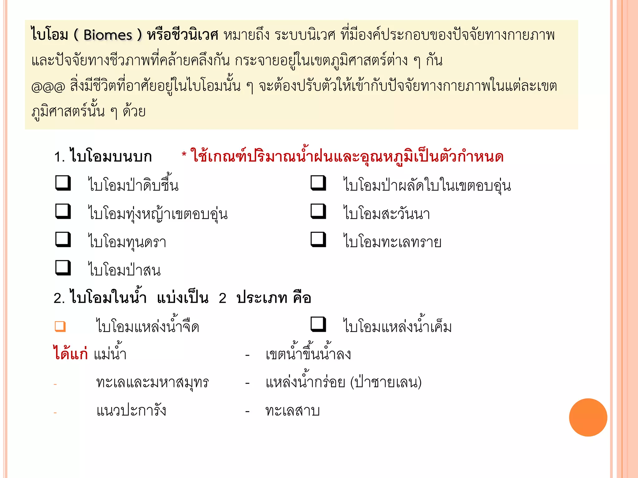 1. ไบโอมบนบก * ใช้เกณฑ์ปริมาณน้าฝนและอุณหภูมิเป็นตัวกาหนด
 ไบโอมป่าดิบชื้น  ไบโอมป่าผลัดใบในเขตอบอุ่น
 ไบโอมทุ่งหญ้าเขตอบอุ่น  ไบโอมสะวันนา
 ไบโอมทุนดรา  ไบโอมทะเลทราย
 ไบโอมป่าสน
2. ไบโอมในน้า แบ่งเป็น 2 ประเภท คือ
 ไบโอมแหล่งน้าจืด  ไบโอมแหล่งน้าเค็ม
ได้แก่ แม่น้า - เขตน้าขึ้นน้าลง
- ทะเลและมหาสมุทร - แหล่งน้ากร่อย (ป่าชายเลน)
- แนวปะการัง - ทะเลสาบ
ไบโอม ( Biomes ) หรือชีวนิเวศ หมายถึง ระบบนิเวศ ที่มีองค์ประกอบของปัจจัยทางกายภาพ
และปัจจัยทางชีวภาพที่คล้ายคลึงกัน กระจายอยู่ในเขตภูมิศาสตร์ต่าง ๆ กัน
@@@ สิ่งมีชีวิตที่อาศัยอยู่ในไบโอมนัน ๆ จะต้องปรับตัวให้เข้ากับปัจจัยทางกายภาพในแต่ละเขต
ภูมิศาสตร์นัน ๆ ด้วย
 