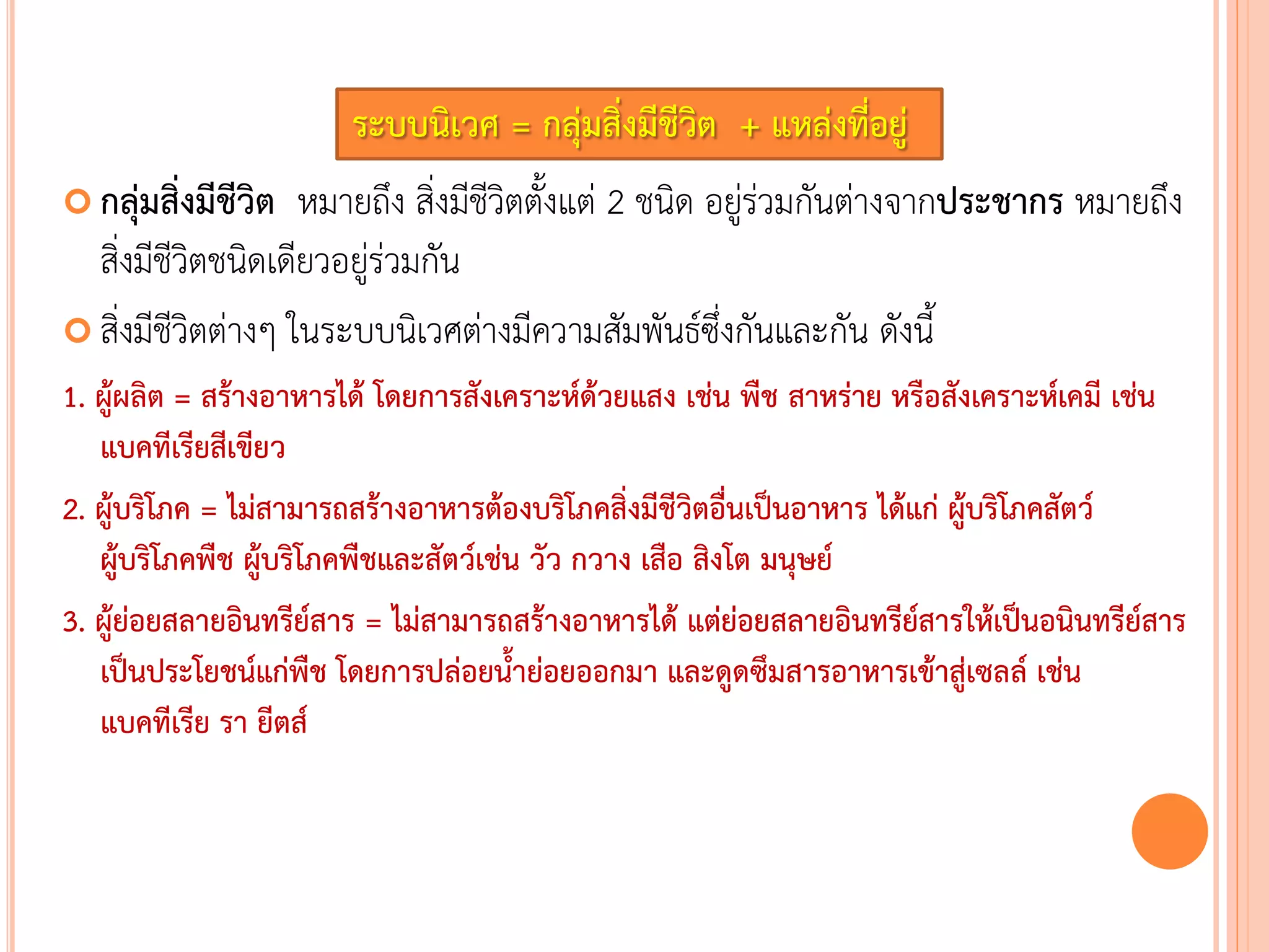 ระบบนิเวศ = กลุ่มสิ่งมีชีวิต + แหล่งที่อยู่
 กลุ่มสิ่งมีชีวิต หมายถึง สิ่งมีชีวิตตังแต่ 2 ชนิด อยู่ร่วมกันต่างจากประชากร หมายถึง
สิ่งมีชีวิตชนิดเดียวอยู่ร่วมกัน
 สิ่งมีชีวิตต่างๆ ในระบบนิเวศต่างมีความสัมพันธ์ซึ่งกันและกัน ดังนี
1. ผู้ผลิต = สร้างอาหารได้ โดยการสังเคราะห์ด้วยแสง เช่น พืช สาหร่าย หรือสังเคราะห์เคมี เช่น
แบคทีเรียสีเขียว
2. ผู้บริโภค = ไม่สามารถสร้างอาหารต้องบริโภคสิ่งมีชีวิตอื่นเป็นอาหาร ได้แก่ ผู้บริโภคสัตว์
ผู้บริโภคพืช ผู้บริโภคพืชและสัตว์เช่น วัว กวาง เสือ สิงโต มนุษย์
3. ผู้ย่อยสลายอินทรีย์สาร = ไม่สามารถสร้างอาหารได้ แต่ย่อยสลายอินทรีย์สารให้เป็นอนินทรีย์สาร
เป็นประโยชน์แก่พืช โดยการปล่อยน้าย่อยออกมา และดูดซึมสารอาหารเข้าสู่เซลล์ เช่น
แบคทีเรีย รา ยีตส์
 