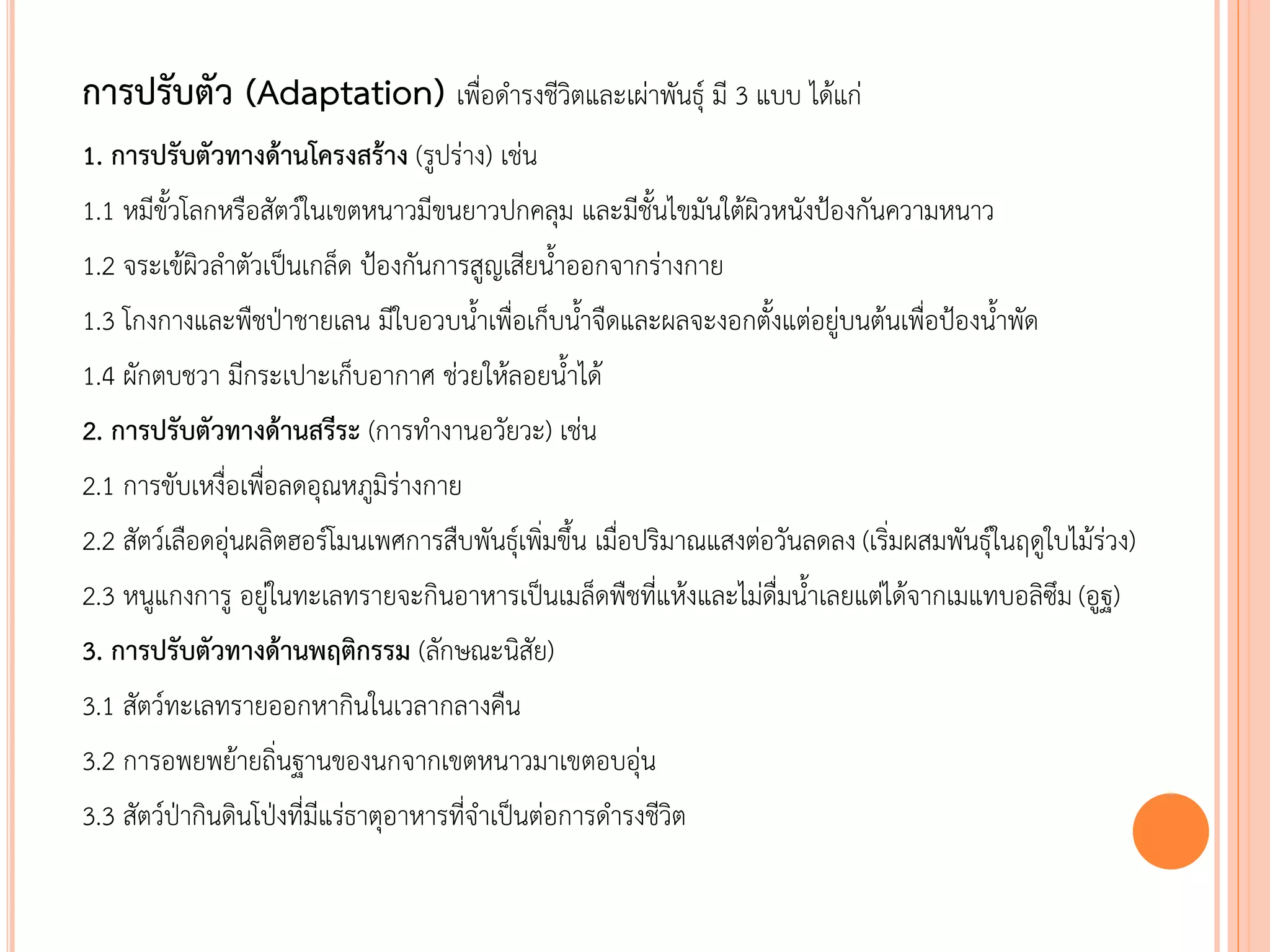 การปรับตัว (Adaptation) เพื่อดารงชีวิตและเผ่าพันธุ์ มี 3 แบบ ได้แก่
1. การปรับตัวทางด้านโครงสร้าง (รูปร่าง) เช่น
1.1 หมีขัวโลกหรือสัตว์ในเขตหนาวมีขนยาวปกคลุม และมีชันไขมันใต้ผิวหนังป้องกันความหนาว
1.2 จระเข้ผิวลาตัวเป็นเกล็ด ป้องกันการสูญเสียนาออกจากร่างกาย
1.3 โกงกางและพืชป่าชายเลน มีใบอวบนาเพื่อเก็บนาจืดและผลจะงอกตังแต่อยู่บนต้นเพื่อป้องนาพัด
1.4 ผักตบชวา มีกระเปาะเก็บอากาศ ช่วยให้ลอยนาได้
2. การปรับตัวทางด้านสรีระ (การทางานอวัยวะ) เช่น
2.1 การขับเหงื่อเพื่อลดอุณหภูมิร่างกาย
2.2 สัตว์เลือดอุ่นผลิตฮอร์โมนเพศการสืบพันธุ์เพิ่มขึน เมื่อปริมาณแสงต่อวันลดลง (เริ่มผสมพันธุ์ในฤดูใบไม้ร่วง)
2.3 หนูแกงการู อยู่ในทะเลทรายจะกินอาหารเป็นเมล็ดพืชที่แห้งและไม่ดื่มนาเลยแต่ได้จากเมแทบอลิซึม (อูฐ)
3. การปรับตัวทางด้านพฤติกรรม (ลักษณะนิสัย)
3.1 สัตว์ทะเลทรายออกหากินในเวลากลางคืน
3.2 การอพยพย้ายถิ่นฐานของนกจากเขตหนาวมาเขตอบอุ่น
3.3 สัตว์ป่ากินดินโป่งที่มีแร่ธาตุอาหารที่จาเป็นต่อการดารงชีวิต
 
