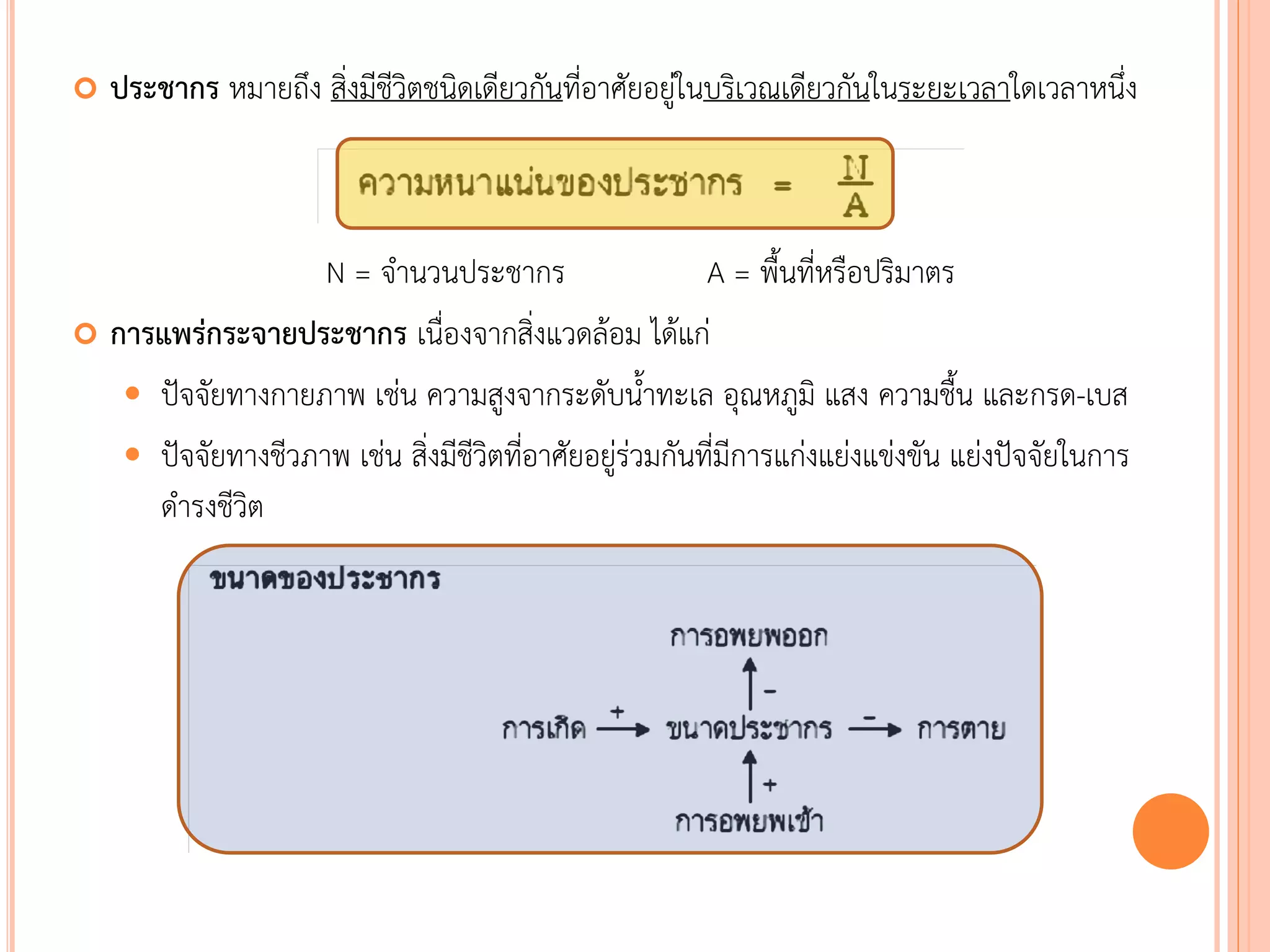  ประชากร หมายถึง สิ่งมีชีวิตชนิดเดียวกันที่อาศัยอยู่ในบริเวณเดียวกันในระยะเวลาใดเวลาหนึ่ง
N = จานวนประชากร A = พืนที่หรือปริมาตร
 การแพร่กระจายประชากร เนื่องจากสิ่งแวดล้อม ได้แก่
 ปัจจัยทางกายภาพ เช่น ความสูงจากระดับนาทะเล อุณหภูมิ แสง ความชืน และกรด-เบส
 ปัจจัยทางชีวภาพ เช่น สิ่งมีชีวิตที่อาศัยอยู่ร่วมกันที่มีการแก่งแย่งแข่งขัน แย่งปัจจัยในการ
ดารงชีวิต
 