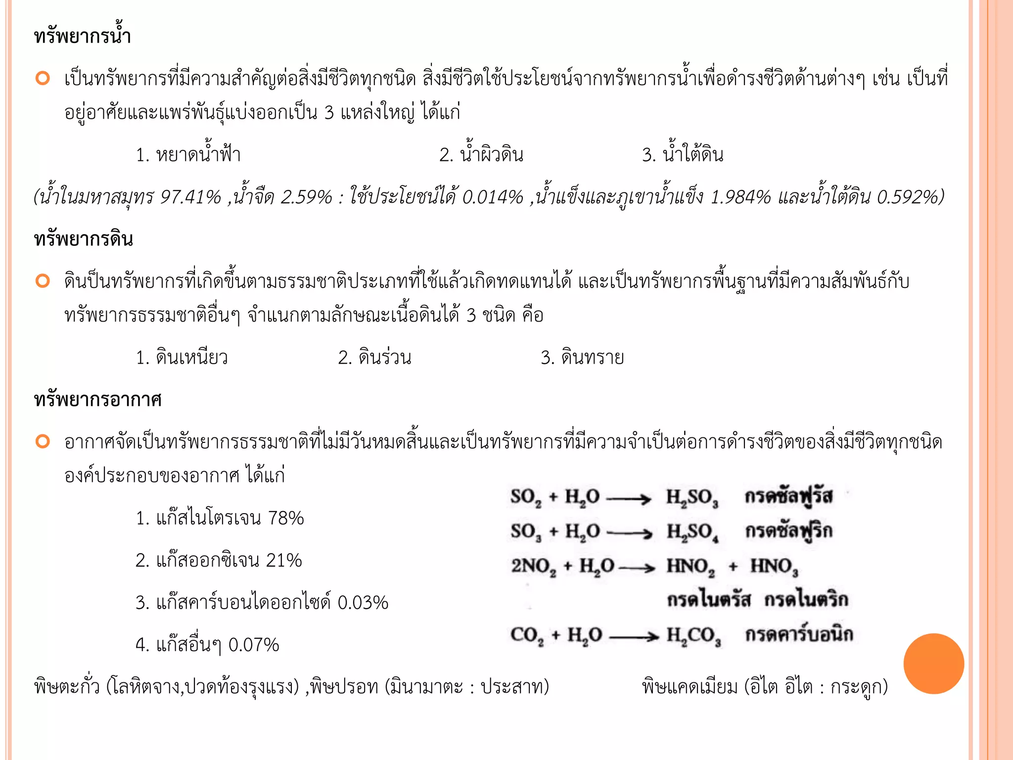 ทรัพยากรน้า
 เป็นทรัพยากรที่มีความสาคัญต่อสิ่งมีชีวิตทุกชนิด สิ่งมีชีวิตใช้ประโยชน์จากทรัพยากรนาเพื่อดารงชีวิตด้านต่างๆ เช่น เป็นที่
อยู่อาศัยและแพร่พันธุ์แบ่งออกเป็น 3 แหล่งใหญ่ ได้แก่
1. หยาดนาฟ้า 2. นาผิวดิน 3. นาใต้ดิน
(น้้ำในมหำสมุทร 97.41% ,น้้ำจืด 2.59% : ใช้ประโยชน์ได้ 0.014% ,น้้ำแข็งและภูเขำน้้ำแข็ง 1.984% และน้้ำใต้ดิน 0.592%)
ทรัพยากรดิน
 ดินป็นทรัพยากรที่เกิดขึนตามธรรมชาติประเภทที่ใช้แล้วเกิดทดแทนได้ และเป็นทรัพยากรพืนฐานที่มีความสัมพันธ์กับ
ทรัพยากรธรรมชาติอื่นๆ จาแนกตามลักษณะเนือดินได้ 3 ชนิด คือ
1. ดินเหนียว 2. ดินร่วน 3. ดินทราย
ทรัพยากรอากาศ
 อากาศจัดเป็นทรัพยากรธรรมชาติที่ไม่มีวันหมดสินและเป็นทรัพยากรที่มีความจาเป็นต่อการดารงชีวิตของสิ่งมีชีวิตทุกชนิด
องค์ประกอบของอากาศ ได้แก่
1. แก๊สไนโตรเจน 78%
2. แก๊สออกซิเจน 21%
3. แก๊สคาร์บอนไดออกไซด์ 0.03%
4. แก๊สอื่นๆ 0.07%
พิษตะกั่ว (โลหิตจาง,ปวดท้องรุงแรง) ,พิษปรอท (มินามาตะ : ประสาท) พิษแคดเมียม (อิไต อิไต : กระดูก)
 