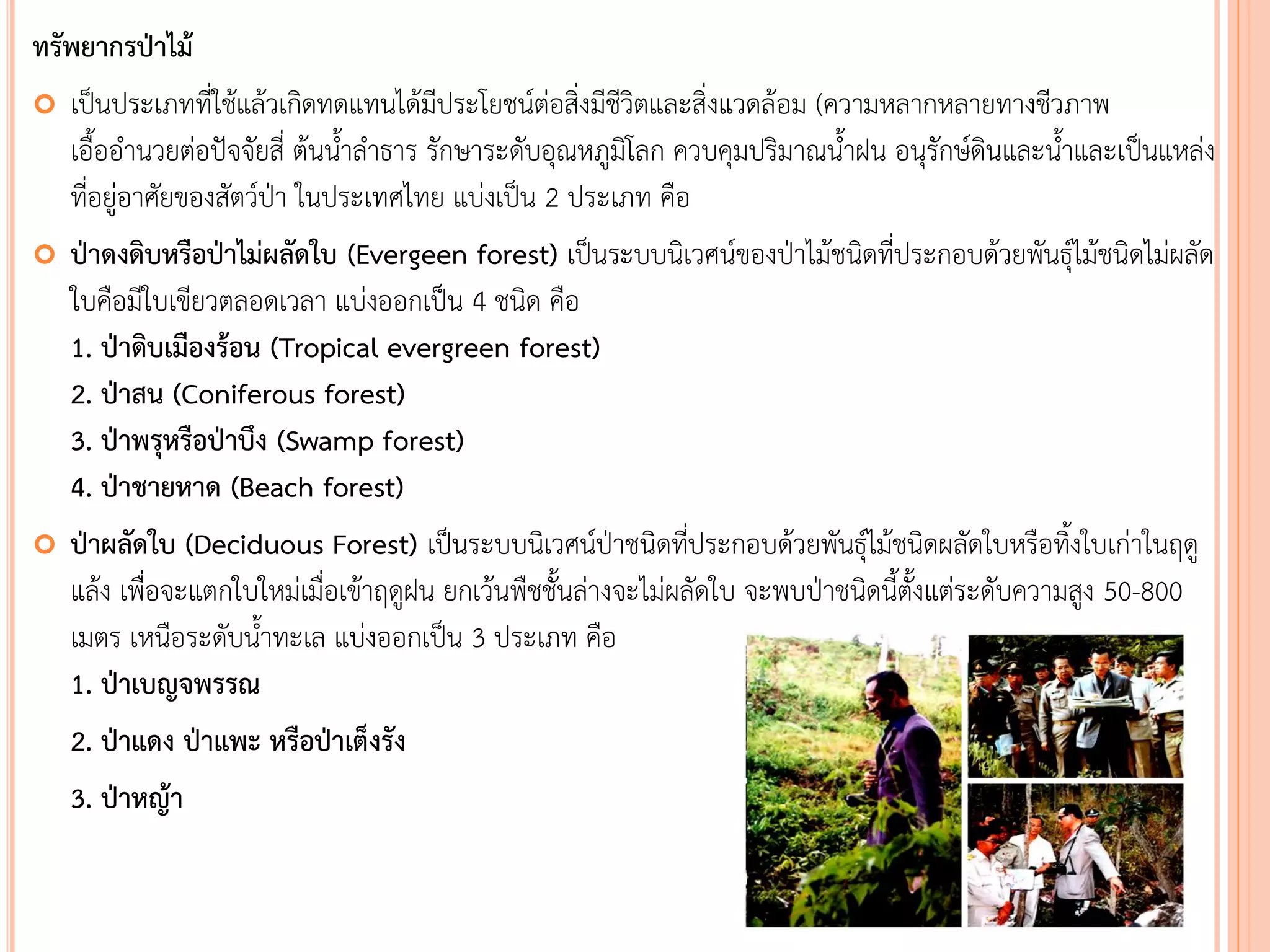 ทรัพยากรป่าไม้
 เป็นประเภทที่ใช้แล้วเกิดทดแทนได้มีประโยชน์ต่อสิ่งมีชีวิตและสิ่งแวดล้อม (ความหลากหลายทางชีวภาพ
เอืออานวยต่อปัจจัยสี่ ต้นนาลาธาร รักษาระดับอุณหภูมิโลก ควบคุมปริมาณนาฝน อนุรักษ์ดินและนาและเป็นแหล่ง
ที่อยู่อาศัยของสัตว์ป่า ในประเทศไทย แบ่งเป็น 2 ประเภท คือ
 ป่าดงดิบหรือป่าไม่ผลัดใบ (Evergeen forest) เป็นระบบนิเวศน์ของป่าไม้ชนิดที่ประกอบด้วยพันธุ์ไม้ชนิดไม่ผลัด
ใบคือมีใบเขียวตลอดเวลา แบ่งออกเป็น 4 ชนิด คือ
1. ป่าดิบเมืองร้อน (Tropical evergreen forest)
2. ป่าสน (Coniferous forest)
3. ป่าพรุหรือป่าบึง (Swamp forest)
4. ป่าชายหาด (Beach forest)
 ป่าผลัดใบ (Deciduous Forest) เป็นระบบนิเวศน์ป่าชนิดที่ประกอบด้วยพันธุ์ไม้ชนิดผลัดใบหรือทิงใบเก่าในฤดู
แล้ง เพื่อจะแตกใบใหม่เมื่อเข้าฤดูฝน ยกเว้นพืชชันล่างจะไม่ผลัดใบ จะพบป่าชนิดนีตังแต่ระดับความสูง 50-800
เมตร เหนือระดับนาทะเล แบ่งออกเป็น 3 ประเภท คือ
1. ป่าเบญจพรรณ
2. ป่าแดง ป่าแพะ หรือป่าเต็งรัง
3. ป่าหญ้า
 