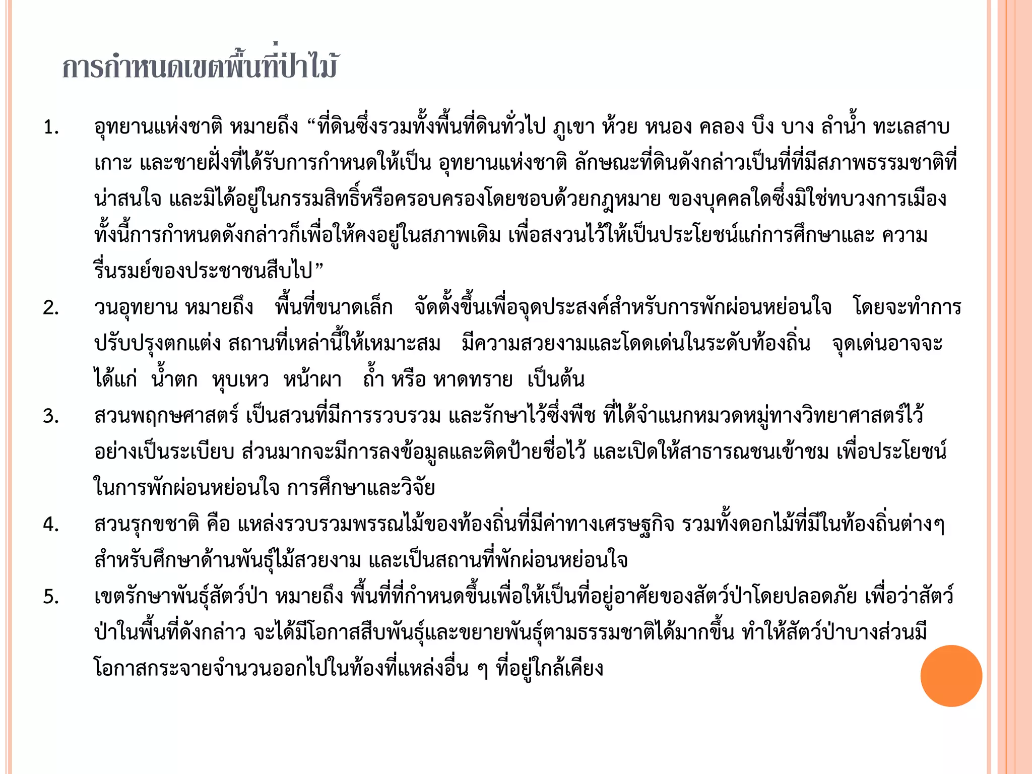 การกาหนดเขตพื้นที่ป่ าไม้
1. อุทยานแห่งชาติ หมายถึง “ที่ดินซึ่งรวมทังพืนที่ดินทั่วไป ภูเขา ห้วย หนอง คลอง บึง บาง ล้าน้า ทะเลสาบ
เกาะ และชายฝั่งที่ได้รับการก้าหนดให้เป็น อุทยานแห่งชาติ ลักษณะที่ดินดังกล่าวเป็นที่ที่มีสภาพธรรมชาติที่
น่าสนใจ และมิได้อยู่ในกรรมสิทธิ์หรือครอบครองโดยชอบด้วยกฎหมาย ของบุคคลใดซึ่งมิใช่ทบวงการเมือง
ทังนีการก้าหนดดังกล่าวก็เพื่อให้คงอยู่ในสภาพเดิม เพื่อสงวนไว้ให้เป็นประโยชน์แก่การศึกษาและ ความ
รื่นรมย์ของประชาชนสืบไป”
2. วนอุทยาน หมายถึง พืนที่ขนาดเล็ก จัดตังขึนเพื่อจุดประสงค์ส้าหรับการพักผ่อนหย่อนใจ โดยจะท้าการ
ปรับปรุงตกแต่ง สถานที่เหล่านีให้เหมาะสม มีความสวยงามและโดดเด่นในระดับท้องถิ่น จุดเด่นอาจจะ
ได้แก่ น้าตก หุบเหว หน้าผา ถ้า หรือ หาดทราย เป็นต้น
3. สวนพฤกษศาสตร์ เป็นสวนที่มีการรวบรวม และรักษาไว้ซึ่งพืช ที่ได้จ้าแนกหมวดหมู่ทางวิทยาศาสตร์ไว้
อย่างเป็นระเบียบ ส่วนมากจะมีการลงข้อมูลและติดป้ายชื่อไว้ และเปิดให้สาธารณชนเข้าชม เพื่อประโยชน์
ในการพักผ่อนหย่อนใจ การศึกษาและวิจัย
4. สวนรุกขชาติ คือ แหล่งรวบรวมพรรณไม้ของท้องถิ่นที่มีค่าทางเศรษฐกิจ รวมทังดอกไม้ที่มีในท้องถิ่นต่างๆ
ส้าหรับศึกษาด้านพันธุ์ไม้สวยงาม และเป็นสถานที่พักผ่อนหย่อนใจ
5. เขตรักษาพันธุ์สัตว์ป่า หมายถึง พืนที่ที่ก้าหนดขึนเพื่อให้เป็นที่อยู่อาศัยของสัตว์ป่าโดยปลอดภัย เพื่อว่าสัตว์
ป่าในพืนที่ดังกล่าว จะได้มีโอกาสสืบพันธุ์และขยายพันธุ์ตามธรรมชาติได้มากขึน ท้าให้สัตว์ป่าบางส่วนมี
โอกาสกระจายจ้านวนออกไปในท้องที่แหล่งอื่น ๆ ที่อยู่ใกล้เคียง
 
