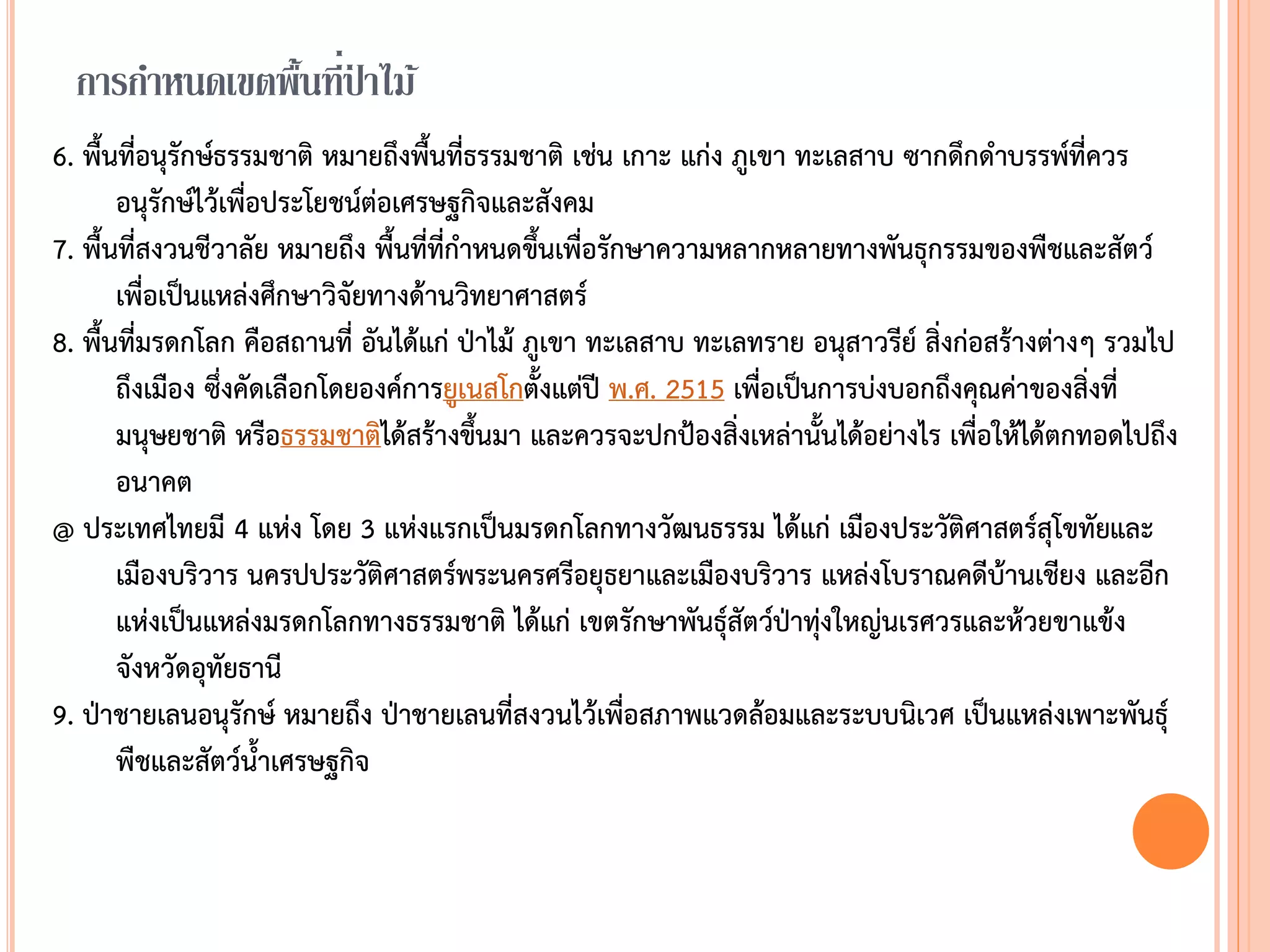 การกาหนดเขตพื้นที่ป่ าไม้
6. พืนที่อนุรักษ์ธรรมชาติ หมายถึงพืนที่ธรรมชาติ เช่น เกาะ แก่ง ภูเขา ทะเลสาบ ซากดึกด้าบรรพ์ที่ควร
อนุรักษ์ไว้เพื่อประโยชน์ต่อเศรษฐกิจและสังคม
7. พืนที่สงวนชีวาลัย หมายถึง พืนที่ที่ก้าหนดขึนเพื่อรักษาความหลากหลายทางพันธุกรรมของพืชและสัตว์
เพื่อเป็นแหล่งศึกษาวิจัยทางด้านวิทยาศาสตร์
8. พืนที่มรดกโลก คือสถานที่ อันได้แก่ ป่าไม้ ภูเขา ทะเลสาบ ทะเลทราย อนุสาวรีย์ สิ่งก่อสร้างต่างๆ รวมไป
ถึงเมือง ซึ่งคัดเลือกโดยองค์การยูเนสโกตังแต่ปี พ.ศ. 2515 เพื่อเป็นการบ่งบอกถึงคุณค่าของสิ่งที่
มนุษยชาติ หรือธรรมชาติได้สร้างขึนมา และควรจะปกป้องสิ่งเหล่านันได้อย่างไร เพื่อให้ได้ตกทอดไปถึง
อนาคต
@ ประเทศไทยมี 4 แห่ง โดย 3 แห่งแรกเป็นมรดกโลกทางวัฒนธรรม ได้แก่ เมืองประวัติศาสตร์สุโขทัยและ
เมืองบริวาร นครปประวัติศาสตร์พระนครศรีอยุธยาและเมืองบริวาร แหล่งโบราณคดีบ้านเชียง และอีก
แห่งเป็นแหล่งมรดกโลกทางธรรมชาติ ได้แก่ เขตรักษาพันธุ์สัตว์ป่าทุ่งใหญ่นเรศวรและห้วยขาแข้ง
จังหวัดอุทัยธานี
9. ป่าชายเลนอนุรักษ์ หมายถึง ป่าชายเลนที่สงวนไว้เพื่อสภาพแวดล้อมและระบบนิเวศ เป็นแหล่งเพาะพันธุ์
พืชและสัตว์น้าเศรษฐกิจ
 