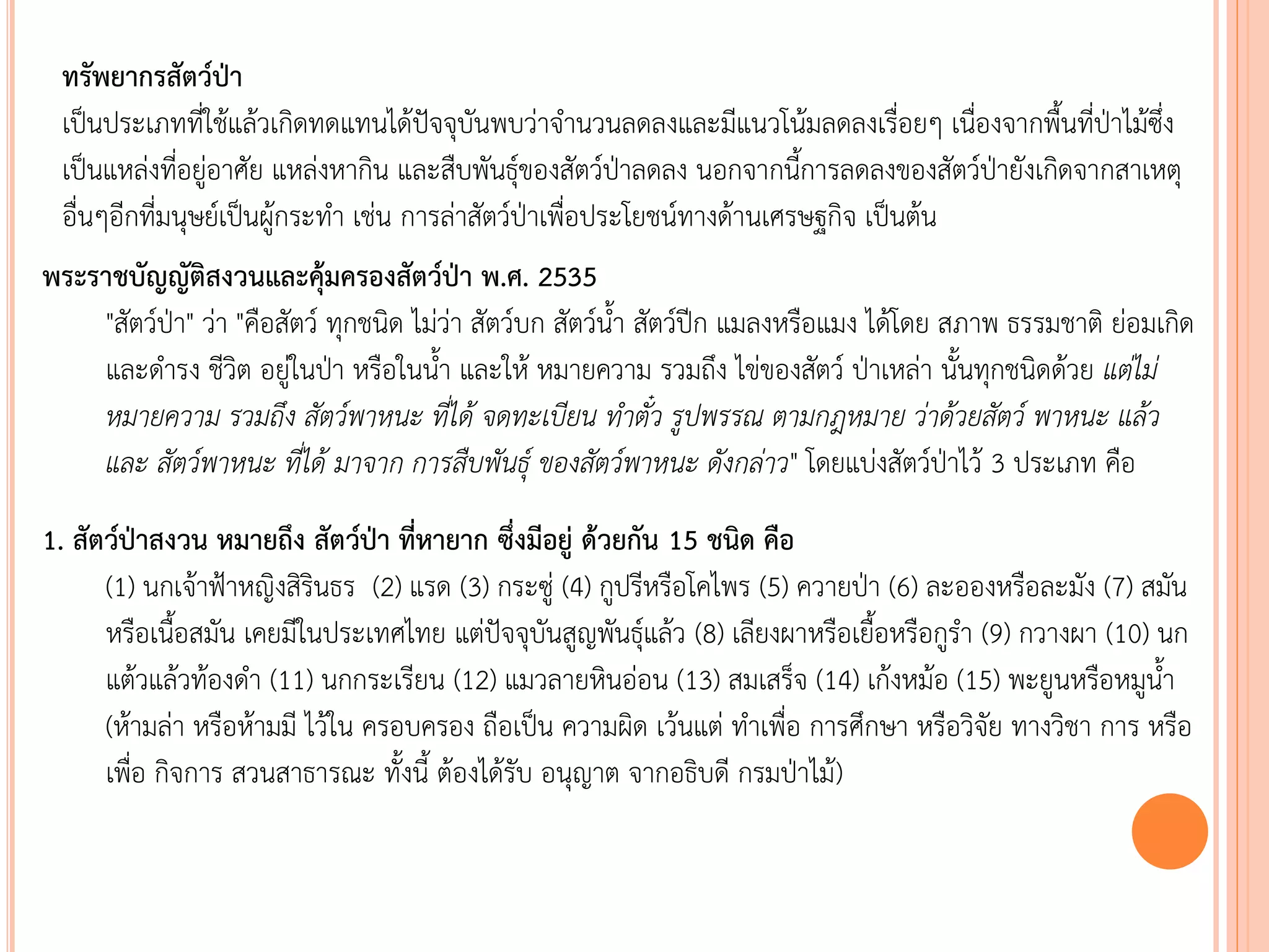 ทรัพยากรสัตว์ป่า
เป็นประเภทที่ใช้แล้วเกิดทดแทนได้ปัจจุบันพบว่าจานวนลดลงและมีแนวโน้มลดลงเรื่อยๆ เนื่องจากพืนที่ป่าไม้ซึ่ง
เป็นแหล่งที่อยู่อาศัย แหล่งหากิน และสืบพันธุ์ของสัตว์ป่าลดลง นอกจากนีการลดลงของสัตว์ป่ายังเกิดจากสาเหตุ
อื่นๆอีกที่มนุษย์เป็นผู้กระทา เช่น การล่าสัตว์ป่าเพื่อประโยชน์ทางด้านเศรษฐกิจ เป็นต้น
พระราชบัญญัติสงวนและคุ้มครองสัตว์ป่า พ.ศ. 2535
"สัตว์ป่า" ว่า "คือสัตว์ ทุกชนิด ไม่ว่า สัตว์บก สัตว์นา สัตว์ปีก แมลงหรือแมง ได้โดย สภาพ ธรรมชาติ ย่อมเกิด
และดารง ชีวิต อยู่ในป่า หรือในนา และให้ หมายความ รวมถึง ไข่ของสัตว์ ป่าเหล่า นันทุกชนิดด้วย แต่ไม่
หมำยควำม รวมถึง สัตว์พำหนะ ที่ได้ จดทะเบียน ท้ำตั๋ว รูปพรรณ ตำมกฎหมำย ว่ำด้วยสัตว์ พำหนะ แล้ว
และ สัตว์พำหนะ ที่ได้ มำจำก กำรสืบพันธุ์ ของสัตว์พำหนะ ดังกล่ำว" โดยแบ่งสัตว์ป่าไว้ 3 ประเภท คือ
1. สัตว์ป่าสงวน หมายถึง สัตว์ป่า ที่หายาก ซึ่งมีอยู่ ด้วยกัน 15 ชนิด คือ
(1) นกเจ้าฟ้าหญิงสิรินธร (2) แรด (3) กระซู่ (4) กูปรีหรือโคไพร (5) ควายป่า (6) ละอองหรือละมัง (7) สมัน
หรือเนือสมัน เคยมีในประเทศไทย แต่ปัจจุบันสูญพันธุ์แล้ว (8) เลียงผาหรือเยือหรือกูรา (9) กวางผา (10) นก
แต้วแล้วท้องดา (11) นกกระเรียน (12) แมวลายหินอ่อน (13) สมเสร็จ (14) เก้งหม้อ (15) พะยูนหรือหมูนา
(ห้ามล่า หรือห้ามมี ไว้ใน ครอบครอง ถือเป็น ความผิด เว้นแต่ ทาเพื่อ การศึกษา หรือวิจัย ทางวิชา การ หรือ
เพื่อ กิจการ สวนสาธารณะ ทังนี ต้องได้รับ อนุญาต จากอธิบดี กรมป่าไม้)
 