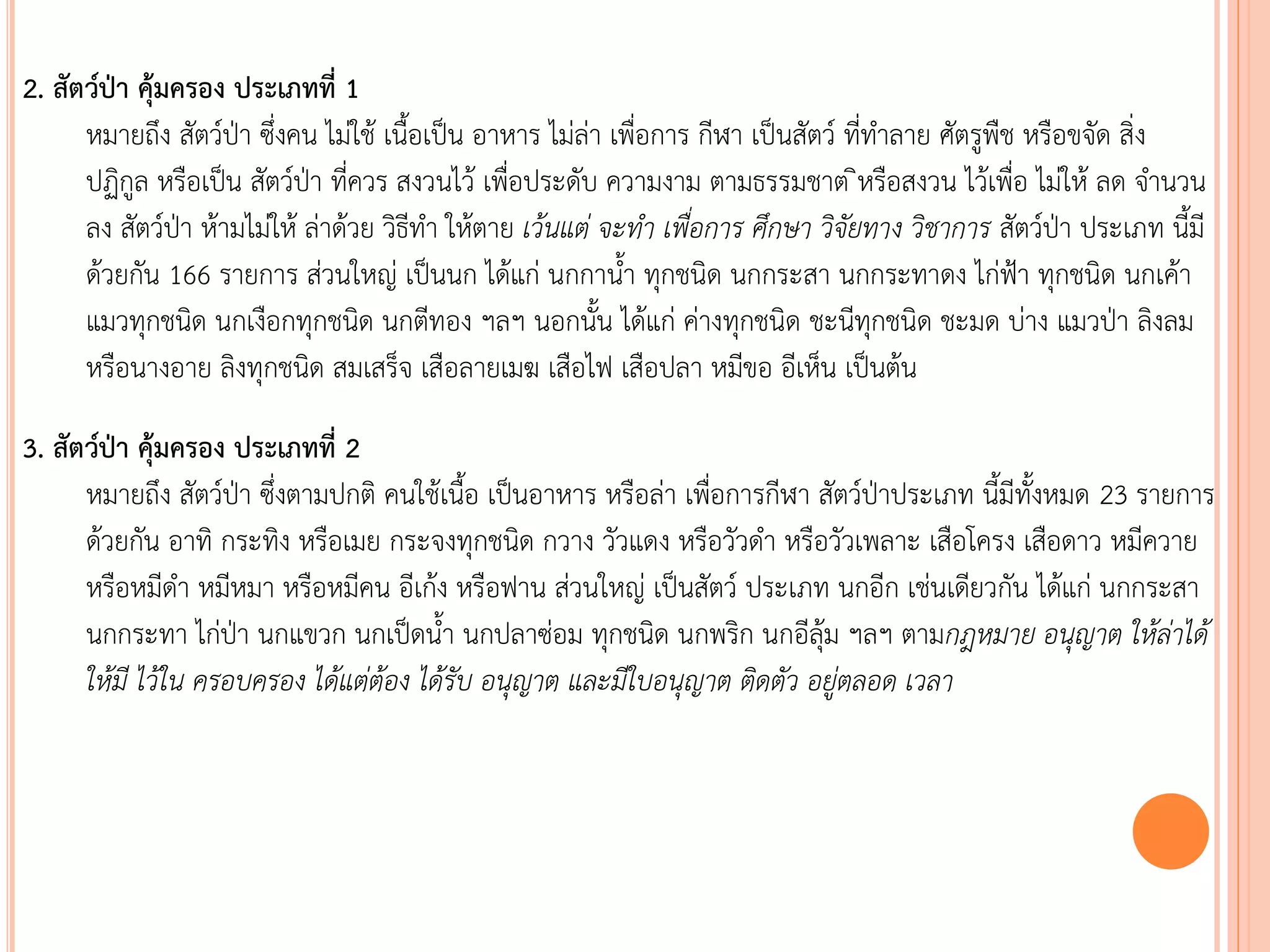 2. สัตว์ป่า คุ้มครอง ประเภทที่ 1
หมายถึง สัตว์ป่า ซึ่งคน ไม่ใช้ เนือเป็น อาหาร ไม่ล่า เพื่อการ กีฬา เป็นสัตว์ ที่ทาลาย ศัตรูพืช หรือขจัด สิ่ง
ปฏิกูล หรือเป็น สัตว์ป่า ที่ควร สงวนไว้ เพื่อประดับ ความงาม ตามธรรมชาต ิหรือสงวน ไว้เพื่อ ไม่ให้ ลด จานวน
ลง สัตว์ป่า ห้ามไม่ให้ ล่าด้วย วิธีทา ให้ตาย เว้นแต่ จะท้ำ เพื่อกำร ศึกษำ วิจัยทำง วิชำกำร สัตว์ป่า ประเภท นีมี
ด้วยกัน 166 รายการ ส่วนใหญ่ เป็นนก ได้แก่ นกกานา ทุกชนิด นกกระสา นกกระทาดง ไก่ฟ้า ทุกชนิด นกเค้า
แมวทุกชนิด นกเงือกทุกชนิด นกตีทอง ฯลฯ นอกนัน ได้แก่ ค่างทุกชนิด ชะนีทุกชนิด ชะมด บ่าง แมวป่า ลิงลม
หรือนางอาย ลิงทุกชนิด สมเสร็จ เสือลายเมฆ เสือไฟ เสือปลา หมีขอ อีเห็น เป็นต้น
3. สัตว์ป่า คุ้มครอง ประเภทที่ 2
หมายถึง สัตว์ป่า ซึ่งตามปกติ คนใช้เนือ เป็นอาหาร หรือล่า เพื่อการกีฬา สัตว์ป่าประเภท นีมีทังหมด 23 รายการ
ด้วยกัน อาทิ กระทิง หรือเมย กระจงทุกชนิด กวาง วัวแดง หรือวัวดา หรือวัวเพลาะ เสือโครง เสือดาว หมีควาย
หรือหมีดา หมีหมา หรือหมีคน อีเก้ง หรือฟาน ส่วนใหญ่ เป็นสัตว์ ประเภท นกอีก เช่นเดียวกัน ได้แก่ นกกระสา
นกกระทา ไก่ป่า นกแขวก นกเป็ดนา นกปลาซ่อม ทุกชนิด นกพริก นกอีลุ้ม ฯลฯ ตามกฎหมำย อนุญำต ให้ล่ำได้
ให้มี ไว้ใน ครอบครอง ได้แต่ต้อง ได้รับ อนุญำต และมีใบอนุญำต ติดตัว อยู่ตลอด เวลำ
 