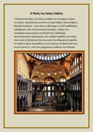 Ο Ναός της Αγίας Σοφίας
Ο Βυζαντινός Ναός της Ύπατης Σοφίας του Ένσαρκου Λόγου
του Θεού, περισσότερο γνωστή ως Αγία Σοφία ή Αγιά-Σοφιά ή
Μεγάλη Εκκλησία , ήταν από το 360 μέχρι το 1453 ορθόδοξος
καθεδρικός ναός της Κωνσταντινούπολης. Ανήκει στις
κορυφαίες δημιουργίες της βυζαντινής ναοδομίας,
πρωτοποριακού σχεδιασμού, και υπήρξε σύμβολο της πόλης,
τόσο κατά τη βυζαντινή όσο και κατά την οθωμανική περίοδο.
Το παρόν κτίσμα ανεγέρθηκε τον 6ο αιώνα, επί βασιλείας του
Ιουστινιανού Α΄, από τους μηχανικούς Ανθέμιο και Ισίδωρο.
 