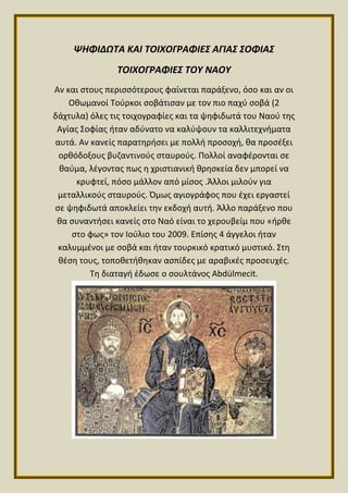 ΨΗΦΙΔΩΤΑ ΚΑΙ ΤΟΙΧΟΓΡΑΦΙΕΣ ΑΓΙΑΣ ΣΟΦΙΑΣ
ΤΟΙΧΟΓΡΑΦΙΕΣ ΤΟΥ ΝΑΟΥ
Αν και στους περισσότερους φαίνεται παράξενο, όσο και αν οι
Οθωμανοί Τούρκοι σοβάτισαν με τον πιο παχύ σοβά (2
δάχτυλα) όλες τις τοιχογραφίες και τα ψηφιδωτά του Ναού της
Αγίας Σοφίας ήταν αδύνατο να καλύψουν τα καλλιτεχνήματα
αυτά. Αν κανείς παρατηρήσει με πολλή προσοχή, θα προσέξει
ορθόδοξους βυζαντινούς σταυρούς. Πολλοί αναφέρονται σε
θαύμα, λέγοντας πως η χριστιανική θρησκεία δεν μπορεί να
κρυφτεί, πόσο μάλλον από μίσος .Άλλοι μιλούν για
μεταλλικούς σταυρούς. Όμως αγιογράφος που έχει εργαστεί
σε ψηφιδωτά αποκλείει την εκδοχή αυτή. Άλλο παράξενο που
θα συναντήσει κανείς στο Ναό είναι το χερουβείμ που «ήρθε
στο φως» τον Ιούλιο του 2009. Επίσης 4 άγγελοι ήταν
καλυμμένοι με σοβά και ήταν τουρκικό κρατικό μυστικό. Στη
θέση τους, τοποθετήθηκαν ασπίδες με αραβικές προσευχές.
Τη διαταγή έδωσε ο σουλτάνος Abdülmecit.
 