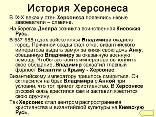 В IX-X веках у стен Херсонеса появились новые
завоеватели – славяне.
На берегах Днепра возникла воинственная Киевская
Русь.
В 987-988 годах войско князя Владимира осадило
город. Причиной осады стал отказ византийского
императора выдать замуж за князя свою дочь Анну,
обещанную Владимиру за оказанную военную
помощь. Чтобы заставить императора выполнить
свое обещание, Владимир захватил главный
форпост Византии в Крыму - Херсонес.
Византийскому императору пришлось смириться. Он
согласился на брак Владимира с Анной при
условии, что тот примет христианство. В Херсонесе
русский князь крестился сам и заставил крестится
свою дружину.
Так Херсонес стал центром распространения
христианства и византийской культуры на Киевскую
Русь.
История Херсонеса
 