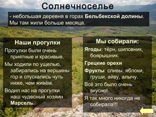 Солнечноселье
Мы собирали:
Ягоды: тёрн, шиповник,
боярышник.
Грецкие орехи
Фрукты: сливы, яблоки,
груши, айву, алычу.
Всё это было очень
вкусно!
Я так много никогда не
собирала!!!
Наши прогулки
Прогулки были очень
приятные и красивые.
Мы ходили по ущелью,
забирались на вершины
гор и спускались чуть
ниже, чем живём.
Водил нас на прогулки
наш чудесный хозяин
Марсель.
- небольшая деревня в горах Бельбекской долины.
Мы там жили больше месяца.
 