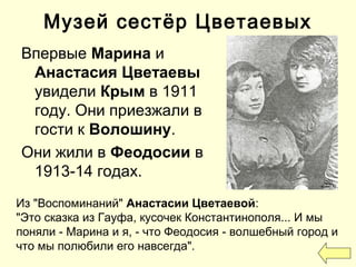 Музей сестёр Цветаевых
Впервые Марина и
Анастасия Цветаевы
увидели Крым в 1911
году. Они приезжали в
гости к Волошину.
Они жили в Феодосии в
1913-14 годах.
Из "Воспоминаний" Анастасии Цветаевой:
"Это сказка из Гауфа, кусочек Константинополя... И мы
поняли - Марина и я, - что Феодосия - волшебный город и
что мы полюбили его навсегда".
 