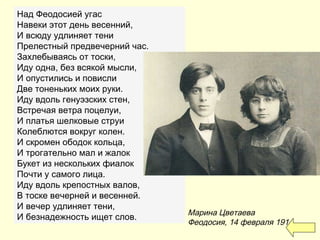 Над Феодосией угас
Навеки этот день весенний,
И всюду удлиняет тени
Прелестный предвечерний час.
Захлебываясь от тоски,
Иду одна, без всякой мысли,
И опустились и повисли
Две тоненьких моих руки.
Иду вдоль генуэзских стен,
Встречая ветра поцелуи,
И платья шелковые струи
Колеблются вокруг колен.
И скромен ободок кольца,
И трогательно мал и жалок
Букет из нескольких фиалок
Почти у самого лица.
Иду вдоль крепостных валов,
В тоске вечерней и весенней.
И вечер удлиняет тени,
И безнадежность ищет слов.
Марина Цветаева
Феодосия, 14 февраля 1914
 