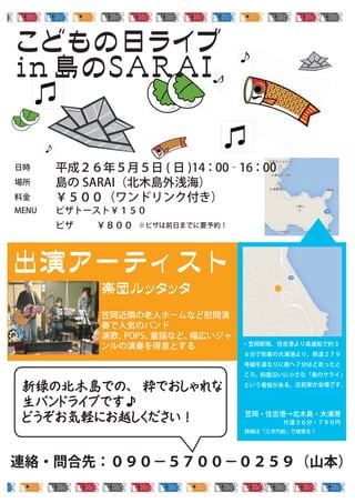 笠岡近隣の老人ホームなど慰問演
奏で人気のバンド
演歌、POPS、童謡など、幅広いジャ
ンルの演奏を得意とする
ギターからディジュリドゥまで、
幅広いジャンルの楽器を操る。
その洒脱なサウンドのファンは
多い
連絡・問合先：０９０−５７００−０２５９（山本）
日時 平成２６年５月５日 ( 日 )14：00‐16：00
場所 島の SARAI（北木島外浅海） 
料金 ￥５００（ワンドリンク付き）
MENU ピザトースト￥１５０
ピザ ￥８００
・笠岡駅南、住吉港より高速船で約３
６分で到着の大浦港より、県道２７９
号線を道なりに南へ７分ほど走ったと
ころ、斜面沿いに小さな「島のサライ」
という看板がある、小さな建物が会場
になります
笠岡・住吉港→北木島・大浦港
片道３６分・７９０円
詳細は「三洋汽船」で検索を！
※ピザは前日までに要予約！
古民家が会場です。
新緑の北木島での、 粋でおしゃれな
生バンドライブです♪
どうぞお気軽にお越しください！
 