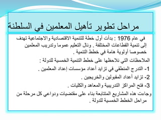 ‫السلط‬ ‫في‬ ‫المعلمين‬ ‫تأهيل‬ ‫تطوير‬ ‫مراحل‬‫نة‬
‫عام‬ ‫في‬1976:‫تهدف‬ ‫واالجتماعية‬ ‫االقتصادية‬ ‫للتنمية‬ ‫خطة‬ ‫أول‬ ‫بدأت‬
‫المختلفة‬ ‫القطاعات‬ ‫تنمية‬ ‫إلى‬.‫المعلم‬ ‫وتدريب‬ ‫عموما‬ ‫التعليم‬ ‫ونال‬‫ين‬
‫التنمية‬ ‫خطط‬ ‫في‬ ‫هامة‬ ‫أولوية‬ ‫خصوصا‬.
‫التنمية‬ ‫خطط‬ ‫على‬ ‫نالحظها‬ ‫التي‬ ‫المالحظات‬‫الخمسية‬‫للدولة‬:
1-‫المعلمين‬ ‫إعداد‬ ‫مؤسسات‬ ‫أعداد‬ ‫تزايد‬ ‫في‬ ‫المنطقي‬ ‫التدرج‬.
2-‫والخريجين‬ ‫المقبولين‬ ‫أعداد‬ ‫تزايد‬.
3-‫والكليات‬ ‫والمعاهد‬ ‫التدريبية‬ ‫المراكز‬ ‫فتح‬.
‫م‬ ‫مرحلة‬ ‫كل‬ ‫ودواعي‬ ‫مقتضيات‬ ‫على‬ ‫بناء‬ ‫المتتابعة‬ ‫المشاريع‬ ‫هذه‬ ‫وجاءت‬‫ن‬
‫الخطط‬ ‫مراحل‬‫الخمسية‬‫للدولة‬.
 
