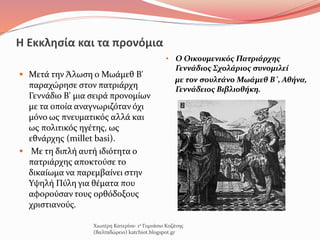 Η Εκκλησία και τα προνόμια
 Μετά την Άλωση ο Μωάμεθ Β'
παραχώρησε στον πατριάρχη
Γεννάδιο Β' μια σειρά προνομίων
με τα οποία αναγνωριζόταν όχι
μόνο ως πνευματικός αλλά και
ως πολιτικός ηγέτης, ως
εθνάρχης (millet basi).
 Με τη διπλή αυτή ιδιότητα ο
πατριάρχης αποκτούσε το
δικαίωμα να παρεμβαίνει στην
Υψηλή Πύλη για θέματα που
αφορούσαν τους ορθόδοξους
χριστιανούς.
• Ο Οικουμενικός Πατριάρχης
Γεννάδιος Σχολάριος συνομιλεί
με τον σουλτάνο Μωάμεθ Β΄, Αθήνα,
Γεννάδειος Βιβλιοθήκη.
Χιωτέρη Κατερίνα- 1ο Γυμνάσιο Κοζάνης
(Βαλταδώρειο) katchiot.blogspot.gr
 