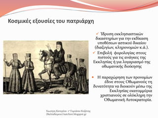 Κοσμικές εξουσίες του πατριάρχη
 Ίδρυση εκκλησιαστικών
δικαστηρίων για την εκδίκαση
υποθέσεων αστικού δικαίου
(διαζυγίων, κληρονομιών κ.ά.).
 Επιβολή φορολογίας στους
πιστούς για τις ανάγκες της
Εκκλησίας ή για λογαριασμό της
οθωμανικής διοίκησης
 Η παραχώρηση των προνομίων
έδινε στους Οθωμανούς τη
δυνατότητα να διοικούν μέσω της
Εκκλησίας εκατομμύρια
χριστιανούς σε ολόκληρη την
Οθωμανική Αυτοκρατορία.
Χιωτέρη Κατερίνα- 1ο Γυμνάσιο Κοζάνης
(Βαλταδώρειο) katchiot.blogspot.gr
 