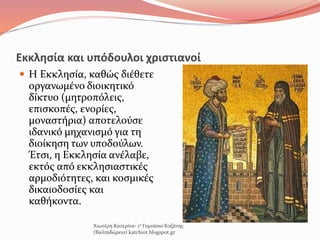 Εκκλησία και υπόδουλοι χριστιανοί
 Η Εκκλησία, καθώς διέθετε
οργανωμένο διοικητικό
δίκτυο (μητροπόλεις,
επισκοπές, ενορίες,
μοναστήρια) αποτελούσε
ιδανικό μηχανισμό για τη
διοίκηση των υποδούλων.
Έτσι, η Εκκλησία ανέλαβε,
εκτός από εκκλησιαστικές
αρμοδιότητες, και κοσμικές
δικαιοδοσίες και
καθήκοντα.
Χιωτέρη Κατερίνα- 1ο Γυμνάσιο Κοζάνης
(Βαλταδώρειο) katchiot.blogspot.gr
 