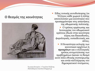 Ο θεσμός της κοινότητας
 Είδος τοπικής αυτοδιοίκησης (οι
Έλληνες κάθε χωριού ή πόλης
αποτελούσαν μια κοινότητα) που
προσαρμόστηκε στις απαιτήσεις
της οθωμανικής πολιτικής.
 Ο τρόπος οργάνωσης και
λειτουργίας του οθωμανικού
κράτους έδωσε στην κοινότητα
κύρος και δικαιοδοσίες,
φορολογικές, εκπαιδευτικές και
άλλες.
 Η δυνατότητα εκλογής των
κοινοτικών αρχόντων ή
προκρίτων και ο συλλογικός
τρόπος αντιμετώπισης των
προβλημάτων έκαναν το θεσμό
αυτό πόλο εθνικής συσπείρωσης
και εστία καλλιέργειας του
δημοκρατικού πνεύματος.
Χιωτέρη Κατερίνα- 1ο Γυμνάσιο Κοζάνης
(Βαλταδώρειο) katchiot.blogspot.gr
 