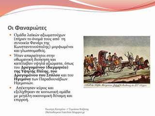Οι Φαναριώτες
 Ομάδα λαϊκών αξιωματούχων
(πήραν το όνομά τους από τη
συνοικία Φανάρι της
Κωνσταντινούπολης) μορφωμένοι
και γλωσσομαθείς.
 Ήταν απαραίτητοι στην
οθωμανική διοίκηση και
κατέλαβαν υψηλά αξιώματα, όπως
του Δραγομάνου (διερμηνέα)
της Υψηλής Πύλης, του
Δραγομάνου του Στόλου και του
Ηγεμόνα των Παραδουνάβιων
Ηγεμονιών.
 Απέκτησαν κύρος και
εξελίχθηκαν σε κοινωνική ομάδα
με μεγάλη οικονομική δύναμη και
επιρροή.
Χιωτέρη Κατερίνα- 1ο Γυμνάσιο Κοζάνης
(Βαλταδώρειο) katchiot.blogspot.gr
 