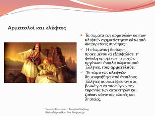 Αρματολοί και κλέφτες
 Τα σώματα των αρματολών και των
κλεφτών σχηματίστηκαν κάτω από
διαφορετικές συνθήκες:
 Η οθωμανική διοίκηση,
προκειμένου να εξασφαλίσει τη
φύλαξη ορισμένων περιοχών,
οργάνωσε ένοπλα σώματα από
Έλληνες, τους αρματολούς.
 Το σώμα των κλεφτών
δημιουργήθηκε από ένοπλους
Έλληνες που κατέφευγαν στα
βουνά για να αποφύγουν την
τυραννία των κατακτητών και
ζούσαν κάνοντας κλοπές και
ληστείες.
Χιωτέρη Κατερίνα- 1ο Γυμνάσιο Κοζάνης
(Βαλταδώρειο) katchiot.blogspot.gr
 