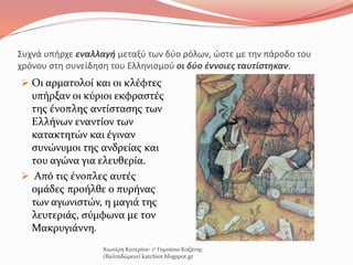 Συχνά υπήρχε εναλλαγή μεταξύ των δύο ρόλων, ώστε με την πάροδο του
χρόνου στη συνείδηση του Ελληνισμού οι δύο έννοιες ταυτίστηκαν.
 Οι αρματολοί και οι κλέφτες
υπήρξαν οι κύριοι εκφραστές
της ένοπλης αντίστασης των
Ελλήνων εναντίον των
κατακτητών και έγιναν
συνώνυμοι της ανδρείας και
του αγώνα για ελευθερία.
 Από τις ένοπλες αυτές
ομάδες προήλθε ο πυρήνας
των αγωνιστών, η μαγιά της
λευτεριάς, σύμφωνα με τον
Μακρυγιάννη.
Χιωτέρη Κατερίνα- 1ο Γυμνάσιο Κοζάνης
(Βαλταδώρειο) katchiot.blogspot.gr
 