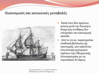 Οικονομικές και κοινωνικές μεταβολές
 Κατά τους δύο πρώτους
αιώνες μετά την Άλωση οι
δυσμενείς συνθήκες δεν
επέτρεψαν την οικονομική
πρόοδο.
 Από το 17ο αι. παρατηρείται
σταδιακή βελτίωση της
οικονομίας, που οφείλεται
στη σύναψη εμπορικών
σχέσεων της Οθωμανικής
Αυτοκρατορίας με τις
ευρωπαϊκές δυνάμεις.
Χιωτέρη Κατερίνα- 1ο Γυμνάσιο Κοζάνης
(Βαλταδώρειο) katchiot.blogspot.gr
 