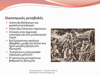 Οικονομικές μεταβολές
 Ανάπτυξη θαλάσσιων και
χερσαίων μεταφορών.
 Ανάπτυξη ελληνικών παροικιών.
 Αλλαγές στην αγροτική
οικονομία και στο μεταποιητικό
τομέα.
 Καλλιεργούνται προϊόντα
(βαμβάκι, μετάξι και άλλα) που
έχουν μεγάλη ζήτηση στο
εξωτερικό.
 Ενισχύεται η κτηνοτροφία
(εξαγωγές μαλλιού).
 Η οικοτεχνία μετατρέπεται
βαθμιαία σε βιοτεχνία.
Χιωτέρη Κατερίνα- 1ο Γυμνάσιο Κοζάνης
(Βαλταδώρειο) katchiot.blogspot.gr
 
