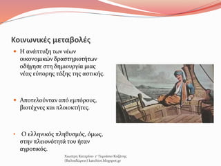 Κοινωνικές μεταβολές
 Η ανάπτυξη των νέων
οικονομικών δραστηριοτήτων
οδήγησε στη δημιουργία μιας
νέας εύπορης τάξης της αστικής.
 Αποτελούνταν από εμπόρους,
βιοτέχνες και πλοιοκτήτες.
• Ο ελληνικός πληθυσμός, όμως,
στην πλειονότητά του ήταν
αγροτικός.
Χιωτέρη Κατερίνα- 1ο Γυμνάσιο Κοζάνης
(Βαλταδώρειο) katchiot.blogspot.gr
 