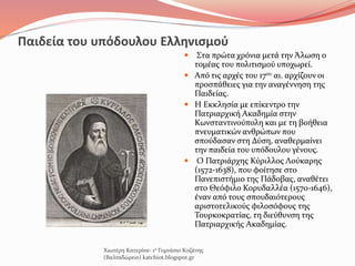 Παιδεία του υπόδουλου Ελληνισμού
 Στα πρώτα χρόνια μετά την Άλωση ο
τομέας του πολιτισμού υποχωρεί.
 Από τις αρχές του 17ου αι. αρχίζουν οι
προσπάθειες για την αναγέννηση της
Παιδείας.
 Η Εκκλησία με επίκεντρο την
Πατριαρχική Ακαδημία στην
Κωνσταντινούπολη και με τη βοήθεια
πνευματικών ανθρώπων που
σπούδασαν στη Δύση, αναθερμαίνει
την παιδεία του υπόδουλου γένους.
 Ο Πατριάρχης Κύριλλος Λούκαρης
(1572-1638), που φοίτησε στο
Πανεπιστήμιο της Πάδοβας, αναθέτει
στο Θεόφιλο Κορυδαλλέα (1570-1646),
έναν από τους σπουδαιότερους
αριστοτελικούς φιλοσόφους της
Τουρκοκρατίας, τη διεύθυνση της
Πατριαρχικής Ακαδημίας.
Χιωτέρη Κατερίνα- 1ο Γυμνάσιο Κοζάνης
(Βαλταδώρειο) katchiot.blogspot.gr
 