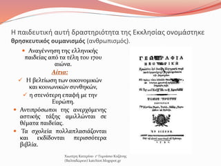 Η παιδευτική αυτή δραστηριότητα της Εκκλησίας ονομάστηκε
θρησκευτικός ουμανισμός (ανθρωπισμός).
 Αναγέννηση της ελληνικής
παιδείας από τα τέλη του 17ου
αιώνα.
Αίτια:
 Η βελτίωση των οικονομικών
και κοινωνικών συνθηκών,
 η στενότερη επαφή με την
Ευρώπη.
 Αντιπρόσωποι της ανερχόμενης
αστικής τάξης αμιλλώνται σε
θέματα παιδείας.
 Τα σχολεία πολλαπλασιάζονται
και εκδίδονται περισσότερα
βιβλία.
Χιωτέρη Κατερίνα- 1ο Γυμνάσιο Κοζάνης
(Βαλταδώρειο) katchiot.blogspot.gr
 