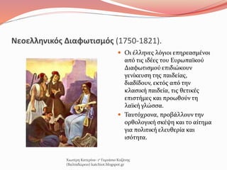 Νεοελληνικός Διαφωτισμός (1750-1821).
 Οι έλληνες λόγιοι επηρεασμένοι
από τις ιδέες του Ευρωπαϊκού
Διαφωτισμού επιδιώκουν
γενίκευση της παιδείας,
διαδίδουν, εκτός από την
κλασική παιδεία, τις θετικές
επιστήμες και προωθούν τη
λαϊκή γλώσσα.
 Ταυτόχρονα, προβάλλουν την
ορθολογική σκέψη και το αίτημα
για πολιτική ελευθερία και
ισότητα.
Χιωτέρη Κατερίνα- 1ο Γυμνάσιο Κοζάνης
(Βαλταδώρειο) katchiot.blogspot.gr
 