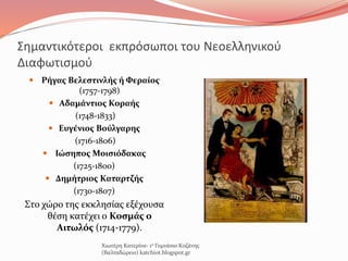 Σημαντικότεροι εκπρόσωποι του Νεοελληνικού
Διαφωτισμού
 Ρήγας Βελεστινλής ή Φεραίος
(1757-1798)
 Αδαμάντιος Κοραής
(1748-1833)
 Ευγένιος Βούλγαρης
(1716-1806)
 Ιώσηπος Μοισιόδακας
(1725-1800)
 Δημήτριος Καταρτζής
(1730-1807)
Στο χώρο της εκκλησίας εξέχουσα
θέση κατέχει ο Κοσμάς ο
Αιτωλός (1714-1779).
Χιωτέρη Κατερίνα- 1ο Γυμνάσιο Κοζάνης
(Βαλταδώρειο) katchiot.blogspot.gr
 