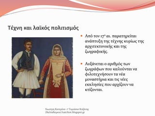 Τέχνη και λαϊκός πολιτισμός
 Από τον 17ο αι. παρατηρείται
ανάπτυξη της τέχνης κυρίως της
αρχιτεκτονικής και της
ζωγραφικής.
 Αυξάνεται ο αριθμός των
ζωγράφων που καλούνται να
φιλοτεχνήσουν τα νέα
μοναστήρια και τις νέες
εκκλησίες που αρχίζουν να
κτίζονται.
Χιωτέρη Κατερίνα- 1ο Γυμνάσιο Κοζάνης
(Βαλταδώρειο) katchiot.blogspot.gr
 