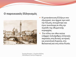 Ο παροικιακός Ελληνισμός
 Η μετανάστευση Ελλήνων στο
εξωτερικό, που άρχισε πριν από
την Άλωση, συνεχίστηκε και
έγινε πυκνότερη σε όλη την
περίοδο της οθωμανικής
κυριαρχίας.
 Στο τέλος του 18ου αιώνα
υπήρχαν πολυάριθμες ελληνικές
παροικίες στη δυτική, κεντρική
και ανατολική Ευρώπη, στη
Βαλκανική και στη νότια Ρωσία.
Χιωτέρη Κατερίνα- 1ο Γυμνάσιο Κοζάνης
(Βαλταδώρειο) katchiot.blogspot.gr
 