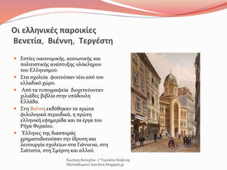 Οι ελληνικές παροικίες
Βενετία, Βιέννη, Τεργέστη
 Εστίες οικονομικής, κοινωνικής και
πολιτιστικής ανάπτυξης ολόκληρου
του Ελληνισμού.
 Στα σχολεία φοιτούσαν νέοι από τον
ελλαδικό χώρο.
 Από τα τυπογραφεία διοχετεύονταν
χιλιάδες βιβλία στην υπόδουλη
Ελλάδα.
 Στη Βιέννη εκδόθηκαν τα πρώτα
φιλολογικά περιοδικά, η πρώτη
ελληνική εφημερίδα και τα έργα του
Ρήγα Φεραίου.
 Έλληνες της διασποράς
χρηματοδοτούσαν την ίδρυση και
λειτουργία σχολείων στα Γιάννενα, στη
Σιάτιστα, στη Σμύρνη και αλλού.
Χιωτέρη Κατερίνα- 1ο Γυμνάσιο Κοζάνης
(Βαλταδώρειο) katchiot.blogspot.gr
 