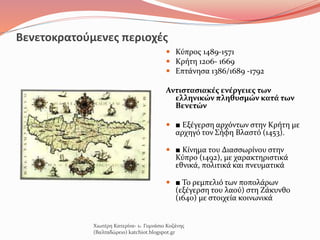 Βενετοκρατούμενες περιοχές
 Κύπρος 1489-1571
 Κρήτη 1206- 1669
 Επτάνησα 1386/1689 -1792
Αντιστασιακές ενέργειες των
ελληνικών πληθυσμών κατά των
Βενετών
 ■ Εξέγερση αρχόντων στην Κρήτη με
αρχηγό τον Σήφη Βλαστό (1453).
 ■ Κίνημα του Διασσωρίνου στην
Κύπρο (1492), με χαρακτηριστικά
εθνικά, πολιτικά και πνευματικά
 ■ Το ρεμπελιό των ποπολάρων
(εξέγερση του λαού) στη Ζάκυνθο
(1640) με στοιχεία κοινωνικά
Χιωτέρη Κατερίνα- 1o Γυμνάσιο Κοζάνης
(Βαλταδώρειο) katchiot.blogspot.gr
 