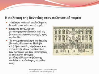 Η πολιτική της Βενετίας στον πολιτιστικό τομέα
 Ηπιότερη πολιτική ακολούθησε η
Βενετία στον πολιτιστικό τομέα.
 Επέτρεπε την ελεύθερη
μετακίνηση σπουδαστών από τις
βενετοκρατούμενες περιοχές προς
την Ιταλία.
 Τα πνευματικά κέντρα της Ιταλίας
(Βενετία, Φλωρεντία, Πάδοβα
κ.ά.) έγιναν εστίες μόρφωσης και
ανταλλαγής ιδεών των Κυπρίων,
των Κρητικών και των Επτανησίων,
οι οποίοι στη συνέχεια
μεταλαμπάδευαν τα φώτα της
παιδείας στις ιδιαίτερες πατρίδες
τους.
Χιωτέρη Κατερίνα- 1o Γυμνάσιο Κοζάνης
(Βαλταδώρειο) katchiot.blogspot.gr
 