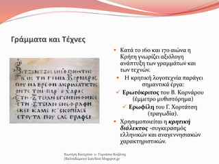 Γράμματα και Τέχνες
 Κατά το 16ο και 17ο αιώνα η
Κρήτη γνωρίζει αξιόλογη
ανάπτυξη των γραμμάτων και
των τεχνών.
 Η κρητική λογοτεχνία παράγει
σημαντικά έργα:
 Ερωτόκριτος του Β. Κορνάρου
(έμμετρο μυθιστόρημα)
 Ερωφίλη του Γ. Χορτάτση
(τραγωδία).
 Χρησιμοποιείται η κρητική
διάλεκτος -συγκερασμός
ελληνικών και αναγεννησιακών
χαρακτηριστικών.
Χιωτέρη Κατερίνα- 1o Γυμνάσιο Κοζάνης
(Βαλταδώρειο) katchiot.blogspot.gr
 