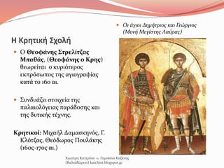 Η Κρητική Σχολή
 Ο Θεοφάνης Στρελίτζας
Μπαθάς, (Θεοφάνης ο Κρης)
θεωρείται ο κυριότερος
εκπρόσωπος της αγιογραφίας
κατά το 16ο αι.
 Συνδυάζει στοιχεία της
παλαιολόγειας παράδοσης και
της δυτικής τέχνης.
Κρητικοί: Μιχαήλ Δαμασκηνός, Γ.
Κλότζας, Θεόδωρος Πουλάκης
(16ος-17ος αι.)
Χιωτέρη Κατερίνα- 1o Γυμνάσιο Κοζάνης
(Βαλταδώρειο) katchiot.blogspot.gr
 Οι άγιοι Δημήτριος και Γεώργιος
(Μονή Μεγίστης Λαύρας)
 