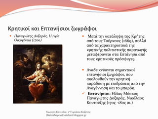 Κρητικοί και Eπτανήσιοι ζωγράφοι
 Παναγιώτης Δοξαράς, Η Αγία
Οικογένεια (1700)
 Μετά την κατάληψη της Κρήτης
από τους Τούρκους (1669), πολλά
από τα χαρακτηριστικά της
κρητικής πολιτιστικής παραγωγής
μεταφέρονται στα Επτάνησα από
τους κρητικούς πρόσφυγες.
 Αναδεικνύονται σημαντικοί
επτανήσιοι ζωγράφοι, που
ακολουθούν την κρητική
παράδοση με επιδράσεις από την
Αναγέννηση και το μπαρόκ.
 Επτανήσιοι: Ηλίας Μόσκος
Παναγιώτης Δοξαράς, Νικόλαος
Κουτούζης (17ος -18ος αι.)
Χιωτέρη Κατερίνα- 1ο Γυμνάσιο Κοζάνης
(Βαλταδώρειο) katchiot.blogspot.gr
 