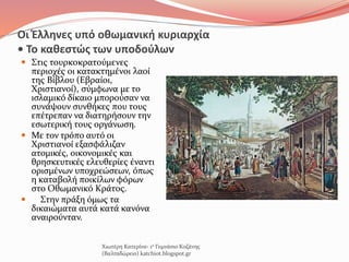 Οι Έλληνες υπό οθωμανική κυριαρχία
• Το καθεστώς των υποδούλων
 Στις τουρκοκρατούμενες
περιοχές οι κατακτημένοι λαοί
της Βίβλου (Εβραίοι,
Χριστιανοί), σύμφωνα με το
ισλαμικό δίκαιο μπορούσαν να
συνάψουν συνθήκες που τους
επέτρεπαν να διατηρήσουν την
εσωτερική τους οργάνωση.
 Με τον τρόπο αυτό οι
Χριστιανοί εξασφάλιζαν
ατομικές, οικονομικές και
θρησκευτικές ελευθερίες έναντι
ορισμένων υποχρεώσεων, όπως
η καταβολή ποικίλων φόρων
στο Οθωμανικό Κράτος.
 Στην πράξη όμως τα
δικαιώματα αυτά κατά κανόνα
αναιρούνταν.
Χιωτέρη Κατερίνα- 1ο Γυμνάσιο Κοζάνης
(Βαλταδώρειο) katchiot.blogspot.gr
 