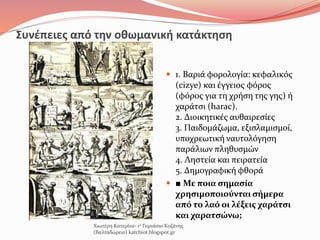 Συνέπειες από την οθωμανική κατάκτηση
 1. Βαριά φορολογία: κεφαλικός
(cizye) και έγγειος φόρος
(φόρος για τη χρήση της γης) ή
χαράτσι (harac).
2. Διοικητικές αυθαιρεσίες
3. Παιδομάζωμα, εξισλαμισμοί,
υποχρεωτική ναυτολόγηση
παράλιων πληθυσμών
4. Ληστεία και πειρατεία
5. Δημογραφική φθορά
 ■ Με ποια σημασία
χρησιμοποιούνται σήμερα
από το λαό οι λέξεις χαράτσι
και χαρατσώνω;
Χιωτέρη Κατερίνα- 1ο Γυμνάσιο Κοζάνης
(Βαλταδώρειο) katchiot.blogspot.gr
 