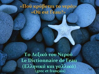 «Πού κρύβεται το νερό;»
«Où est l'eau?»
Το Λεξικό του Νερού
Le Dictionnaire de l'eau
(Ελληνικά και γαλλικά)
(grec et français)
 