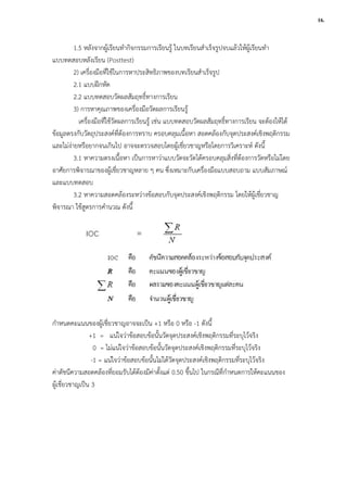 1.5 หลังจากผูเรียนทํากิจกรรมการเรียนรู ในบทเรียนสําเร็จรูปจบแลวใหผูเรียนทํา
แบบทดสอบหลังเรียน (Posttest)
2) เครื่องมือที่ใชในการหาประสิทธิภาพของบทเรียนสําเร็จรูป
2.1 แบบฝกหัด
2.2 แบบทดสอบวัดผลสัมฤทธิ์ทางการเรียน
3) การหาคุณภาพของเครื่องมือวัดผลการเรียนรู
เครื่องมือที่ใชวัดผลการเรียนรู เชน แบบทดสอบวัดผลสัมฤทธิ์ทางการเรียน จะตองใหได
ขอมูลตรงกับวัตถุประสงคที่ตองการทราบ ครอบคลุมเนื้อหา สอดคลองกับจุดประสงคเชิงพฤติกรรม
และไมงายหรือยากจนเกินไป อาจจะตรวจสอบโดยผูเชี่ยวชาญหรือโดยการวิเคราะห ดังนี้
3.1 หาความตรงเนื้อหา เปนการหาวาแบบวัดจะวัดไดครอบคลุมสิ่งที่ตองการวัดหรือไมโดย
อาศัยการพิจารณาของผูเชี่ยวชาญหลาย ๆ คน ซึ่งเหมาะกับเครื่องมือแบบสอบถาม แบบสัมภาษณ
และแบบทดสอบ
3.2 หาความสอดคลองระหวางขอสอบกับจุดประสงคเชิงพฤติกรรม โดยใหผูเชี่ยวชาญ
พิจารณา ใชสูตรการคํานวณ ดังนี้
กําหนดคะแนนของผูเชี่ยวชาญอาจจะเปน +1 หรือ 0 หรือ -1 ดังนี้
+1 = แนใจวาขอสอบขอนั้นวัดจุดประสงคเชิงพฤติกรรมที่ระบุไวจริง
0 = ไมแนใจวาขอสอบขอนั้นวัดจุดประสงคเชิงพฤติกรรมที่ระบุไวจริง
-1 = แนใจวาขอสอบขอนั้นไมไดวัดจุดประสงคเชิงพฤติกรรมที่ระบุไวจริง
คาดัชนีความสอดคลองที่ยอมรับไดตองมีคาตั้งแต 0.50 ขึ้นไป ในกรณีที่กําหนดการใหคะแนนของ
ผูเชี่ยวชาญเปน 3
16.
1.5 หลังจากผูเรียนทํากิจกรรมการเรียนรู ในบทเรียนสําเร็จรูปจบแลวใหผูเรียนทํา
แบบทดสอบหลังเรียน (Posttest)
2) เครื่องมือที่ใชในการหาประสิทธิภาพของบทเรียนสําเร็จรูป
2.1 แบบฝกหัด
2.2 แบบทดสอบวัดผลสัมฤทธิ์ทางการเรียน
3) การหาคุณภาพของเครื่องมือวัดผลการเรียนรู
เครื่องมือที่ใชวัดผลการเรียนรู เชน แบบทดสอบวัดผลสัมฤทธิ์ทางการเรียน จะตองใหได
ขอมูลตรงกับวัตถุประสงคที่ตองการทราบ ครอบคลุมเนื้อหา สอดคลองกับจุดประสงคเชิงพฤติกรรม
และไมงายหรือยากจนเกินไป อาจจะตรวจสอบโดยผูเชี่ยวชาญหรือโดยการวิเคราะห ดังนี้
3.1 หาความตรงเนื้อหา เปนการหาวาแบบวัดจะวัดไดครอบคลุมสิ่งที่ตองการวัดหรือไมโดย
อาศัยการพิจารณาของผูเชี่ยวชาญหลาย ๆ คน ซึ่งเหมาะกับเครื่องมือแบบสอบถาม แบบสัมภาษณ
และแบบทดสอบ
3.2 หาความสอดคลองระหวางขอสอบกับจุดประสงคเชิงพฤติกรรม โดยใหผูเชี่ยวชาญ
พิจารณา ใชสูตรการคํานวณ ดังนี้
กําหนดคะแนนของผูเชี่ยวชาญอาจจะเปน +1 หรือ 0 หรือ -1 ดังนี้
+1 = แนใจวาขอสอบขอนั้นวัดจุดประสงคเชิงพฤติกรรมที่ระบุไวจริง
0 = ไมแนใจวาขอสอบขอนั้นวัดจุดประสงคเชิงพฤติกรรมที่ระบุไวจริง
-1 = แนใจวาขอสอบขอนั้นไมไดวัดจุดประสงคเชิงพฤติกรรมที่ระบุไวจริง
คาดัชนีความสอดคลองที่ยอมรับไดตองมีคาตั้งแต 0.50 ขึ้นไป ในกรณีที่กําหนดการใหคะแนนของ
ผูเชี่ยวชาญเปน 3
16.
1.5 หลังจากผูเรียนทํากิจกรรมการเรียนรู ในบทเรียนสําเร็จรูปจบแลวใหผูเรียนทํา
แบบทดสอบหลังเรียน (Posttest)
2) เครื่องมือที่ใชในการหาประสิทธิภาพของบทเรียนสําเร็จรูป
2.1 แบบฝกหัด
2.2 แบบทดสอบวัดผลสัมฤทธิ์ทางการเรียน
3) การหาคุณภาพของเครื่องมือวัดผลการเรียนรู
เครื่องมือที่ใชวัดผลการเรียนรู เชน แบบทดสอบวัดผลสัมฤทธิ์ทางการเรียน จะตองใหได
ขอมูลตรงกับวัตถุประสงคที่ตองการทราบ ครอบคลุมเนื้อหา สอดคลองกับจุดประสงคเชิงพฤติกรรม
และไมงายหรือยากจนเกินไป อาจจะตรวจสอบโดยผูเชี่ยวชาญหรือโดยการวิเคราะห ดังนี้
3.1 หาความตรงเนื้อหา เปนการหาวาแบบวัดจะวัดไดครอบคลุมสิ่งที่ตองการวัดหรือไมโดย
อาศัยการพิจารณาของผูเชี่ยวชาญหลาย ๆ คน ซึ่งเหมาะกับเครื่องมือแบบสอบถาม แบบสัมภาษณ
และแบบทดสอบ
3.2 หาความสอดคลองระหวางขอสอบกับจุดประสงคเชิงพฤติกรรม โดยใหผูเชี่ยวชาญ
พิจารณา ใชสูตรการคํานวณ ดังนี้
กําหนดคะแนนของผูเชี่ยวชาญอาจจะเปน +1 หรือ 0 หรือ -1 ดังนี้
+1 = แนใจวาขอสอบขอนั้นวัดจุดประสงคเชิงพฤติกรรมที่ระบุไวจริง
0 = ไมแนใจวาขอสอบขอนั้นวัดจุดประสงคเชิงพฤติกรรมที่ระบุไวจริง
-1 = แนใจวาขอสอบขอนั้นไมไดวัดจุดประสงคเชิงพฤติกรรมที่ระบุไวจริง
คาดัชนีความสอดคลองที่ยอมรับไดตองมีคาตั้งแต 0.50 ขึ้นไป ในกรณีที่กําหนดการใหคะแนนของ
ผูเชี่ยวชาญเปน 3
16.
 